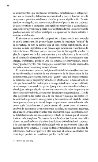 38
de componentes (que pueden ser elementos, características o categorías)
que, en su conjunto, delimitan una totalidad y que en función de ella
ocupan una posición, establecen vínculos y tienen significación. En este
sentido restrin­gido, una estructura poblacional podría ser un conjunto
de características o categorías demográficas observadas y cuantificadas;
una estructura productiva podría estar conformada por los sectores de la
producción; una estructura social por la disposición de clases, estratos o
sectores sociales, etc.
El sistema es un modo de composición o forma social más comple-
jo que la estructura. En primer lugar, supera la tendencia “holista” de
la estructura. Si bien se admite que el todo otorga significación, en el
sistema lo más importante es el proceso que determina el conjunto de
interrelaciones. Mientras que en la estructura lo distinguible son las re-
glas, la disposición de los componentes y sus relaciones, y la totalidad,
en el sistema lo distinguible es el movimiento de las interrelaciones que
integra, transforma, produce. Así los sistemas se aprovisionan, consu-
men y produ­cen; y los más complejos, los sistemas vivos, las sociedades,
además se autoconsumen y autoproducen.
El movimiento, el proceso, la deformabilidad del sistema (la es­tructura
es indeformable; el cambio de un elemento o de la disposición de los
componentes, da otra estructura, otra “gestalt”) crea un orden complejo
de relaciones entre las partes y el todo. En efecto, en el sistema el todo es
más que la suma de las partes (por la emergencia de una nueva cualidad);
es menos que la suma de las partes (porque se encuentran limitadas por
el todo); es más que el todo mismo (en tanto reactúa sobre las partes y es-
tas otra vez sobre el todo, creando un dinamismo organizacional). Desde
otra perspectiva, las partes son a la vez menos y más que las partes (en
la sociedad se producen emergencias y devaluaciones al nivel de indivi-
duos, grupos, clases y sectores); las partes pueden ser eventualmente más
que el todo (una clase social puede asumir el control de un sistema en
quiebra; la autonomía de movimientos sociales, instituciones, regiones,
etc. pueden ser más importantes para el desarrollo que la conformación
de totalidades cada vez más amplias); el todo es menos que el todo (el
todo no es homogéneo, “hay zonas de sombra”, vacíos, fisuras, contradic-
ciones, incertidumbres); el todo es insuficiente (sólo delimita el conjunto
y no distingue la variedad y el detalle); el todo es incierto (está sujeto a la
acción de otros sistemas, y lo que podría ser totalidad en un sistema de
referencias, podría ser parte en otro sistema); el todo es conflictivo (se
constituye, persiste, se transforma por los conflictos)17
.
17	 Ibídem, pp. 200–204.
 