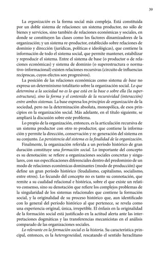 39
La organización es la forma social más compleja. Está constituida
por un doble sistema de relaciones: un sistema productor, no sólo de
bienes y servicios, sino también de relaciones económicas y sociales, en
donde se constituyen las clases como los factores dinamizadores de la
organización; y un sistema re-productor, establecido sobre relaciones de
dominio y dirección (jurídicas, políticas e ideológicas), que contiene la
información de todo el sistema social, que permite mantener, estabilizar
y reproducir el sistema. Entre el sistema de base (o productor o de rela-
ciones económicas) y sistema de dominio (o superestructura o norma-
tivo-informacional) existen relaciones recursivas (circuito de influencias
recíprocas, cuyos efectos son progresivos).
La posición de las relaciones económicas como sistema de base no
expresa un determinismo totalitario sobre la organización social. Lo que
determina a la sociedad no es lo que está en la base o sobre ella (la super-
estructura), sino la forma y el contenido de la recursividad (interacción)
entre ambos sistemas. La base expresa los principios de organización de la
sociedad, pero no la determinación absoluta, monopólica, de esos prin-
cipios en la organización social. Más adelante, en el título siguiente, se
ampliará la discusión sobre este problema.
Lo propio de la organización, entonces, es la articulación recursiva de
un sistema productor con otro re-productor, que contiene la informa-
ción y permite la dirección, conservación y re-generación del sistema en
su conjunto. La persistencia del sistema es la finalidad de la organización.
Finalmente, la organización referida a un período histórico de gran
duración constituye una formación social. Lo importante del concepto
es su denotación: se refiere a organizaciones sociales concretas y singu-
lares, con sus especificaciones diferenciales dentro del predominio de un
modo de relaciones económicas dominantes (modo de producción) que
define un gran período histórico (feudalismo, capitalismo, socialismo,
entre otros). Lo fecundo del concepto no es tanto su connotación, que
remite a su cualidad relacional e histórica, sobre el que existe un relati-
vo consenso, sino su denotación que refiere los complejos problemas de
la singularidad de los sistemas relacionales que contiene la formación
social, y la originalidad de su proceso histórico que, aun identificado
con lo general del período histórico al que pertenece, se revela como
una experiencia original, única, irrepetible. El énfasis en la originalidad
de la formación social está justifi­cado en la actitud alerta ante las inter-
pretaciones dogmáticas y las trans­ferencias mecanicistas en el análisis
comparado de las organizaciones sociales.
Lo relevante en la formación social es la historia. Su característica prin-
cipal, entonces, es la heterogeneidad, rescatando el sentido heraclitano
 