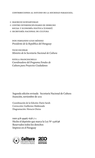 Mauricio Schvartzman
	Centro interdisciplinario de derecho
social y economía política (cidsep)
	Secretaría Nacional de Cultura
Don Fernando Lugo Méndez
Presidente de la República del Paraguay
Ticio Escobar
Ministro de la Secretaría Nacional de Cultura
Estela Franceschelli
Coordinadora del Programa Fondos de
Cultura para Proyectos Ciudadanos
Segunda edición revisada Secretaría Nacional de Cultura
Asunción, noviembre de 2011
Coordinación de la Edición: Darío Sarah
Corrección: Guillermo Maldonado
Diagramación: Horacio Oteiza
isbn 978-99967-628-7-1
Hecho el depósito que marca la Ley Nº 1328/98
Reservados todos los derechos
Impreso en el Paraguay
Contribuciones al estudio de la sociedad paraguaya.
 