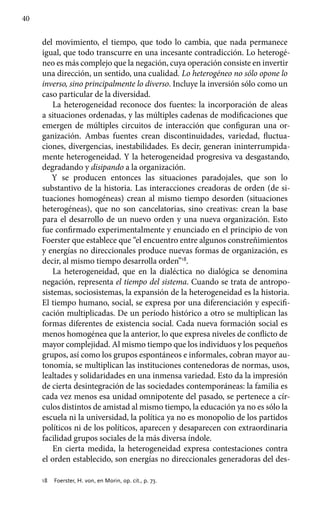 40
del movimiento, el tiempo, que todo lo cambia, que nada permanece
igual, que todo transcurre en una incesante contradicción. Lo heterogé-
neo es más complejo que la negación, cuya operación consiste en invertir
una dirección, un sentido, una cualidad. Lo heterogéneo no sólo opone lo
inverso, sino principalmente lo diverso. Incluye la inversión sólo como un
caso particular de la diversidad.
La heterogeneidad reconoce dos fuentes: la incorporación de aleas
a situaciones ordenadas, y las múltiples cadenas de modificaciones que
emergen de múltiples circuitos de interacción que configuran una or-
ganización. Ambas fuentes crean discontinuidades, variedad, fluctua­
ciones, divergencias, inestabilidades. Es decir, generan ininterrumpida­
mente heterogeneidad. Y la heterogeneidad progresiva va desgastando,
de­gradando y disipando a la organización.
Y se producen entonces las situaciones paradojales, que son lo
substan­tivo de la historia. Las interacciones creadoras de orden (de si-
tuaciones homogéneas) crean al mismo tiempo desorden (situaciones
heterogéneas), que no son cancelatorias, sino creativas: crean la base
para el desarrollo de un nuevo orden y una nueva organización. Esto
fue confirmado experimentalmente y enunciado en el principio de von
Foerster que establece que “el encuentro entre algunos constreñimientos
y energías no direccionales produce nuevas formas de organización, es
decir, al mismo tiempo desarrolla orden”18
.
La heterogeneidad, que en la dialéctica no dialógica se denomina
negación, representa el tiempo del sistema. Cuando se trata de antropo-
sistemas, sociosistemas, la expansión de la heterogeneidad es la historia.
El tiempo humano, social, se expresa por una diferenciación y especifi-
cación multiplicadas. De un período histórico a otro se multiplican las
formas diferentes de existencia social. Cada nueva formación social es
menos homogénea que la anterior, lo que expresa niveles de conflicto de
mayor complejidad. Al mismo tiempo que los individuos y los pequeños
grupos, así como los grupos espontáneos e informales, cobran mayor au-
tonomía, se multiplican las instituciones contenedoras de normas, usos,
lealtades y solidaridades en una inmensa variedad. Esto da la impresión
de cierta desintegración de las sociedades contemporáneas: la familia es
cada vez menos esa unidad omnipotente del pasado, se pertenece a cír-
culos distintos de amistad al mismo tiempo, la educación ya no es sólo la
escuela ni la universidad, la política ya no es monopolio de los partidos
políticos ni de los políticos, aparecen y desaparecen con extraordinaria
facilidad grupos sociales de la más diversa índole.
En cierta medida, la heterogeneidad expresa contestaciones contra
el orden establecido, son energías no direccionales generadoras del des-
18	 Foerster, H. von, en Morin, op. cit., p. 73.
 