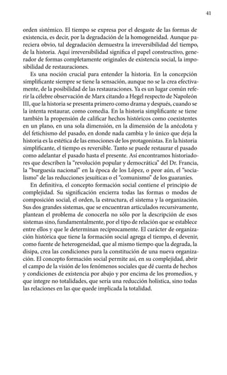 41
orden sistémico. El tiempo se expresa por el desgaste de las formas de
existencia, es decir, por la degradación de la homogeneidad. Aunque pa-
reciera obvio, tal degradación demuestra la irreversibilidad del tiempo,
de la historia. Aquí irreversibilidad significa el papel constructivo, gene-
rador de formas completamente originales de existencia social, la impo-
sibilidad de restauraciones.
Es una noción crucial para entender la historia. En la concepción
simplificante siempre se tiene la sensación, aunque no se la crea efectiva-
mente, de la posibilidad de las restauraciones. Ya es un lugar común refe-
rir la célebre observación de Marx citando a Hegel respecto de Napoleón
III, que la historia se presenta primero como drama y después, cuando se
la intenta restaurar, como comedia. En la historia simplificante se tiene
también la propensión de calificar hechos históricos como coexistentes
en un plano, en una sola dimensión, en la dimensión de la anécdota y
del fetichismo del pasado, en donde nada cambia y lo único que deja la
historia es la estética de las emociones de los protagonistas. En la historia
simplificante, el tiempo es reversible. Tanto se puede restaurar el pasado
como adelantar el pasado hasta el presente. Así encontramos historiado-
res que describen la “revolución popular y democrática” del Dr. Francia,
la “burguesía nacional” en la época de los López, o peor aún, el “socia-
lismo” de las reducciones jesuíticas o el “comunismo” de los guaraníes.
En definitiva, el concepto formación social contiene el principio de
complejidad. Su significación encierra todas las formas o modos de
composición social, el orden, la estructura, el sistema y la organización.
Sus dos grandes sistemas, que se encuentran articulados recursivamente,
plan­tean el problema de conocerla no sólo por la descripción de esos
sistemas sino, fundamentalmente, por el tipo de relación que se establece
entre ellos y que le determinan recíprocamente. El carácter de organiza-
ción histórica que tiene la formación social agrega el tiempo, el devenir,
como fuente de heterogeneidad, que al mismo tiempo que la degrada, la
disipa, crea las condiciones para la constitución de una nueva organiza-
ción. El concepto formación social permite así, en su complejidad, abrir
el campo de la visión de los fenómenos sociales que dé cuenta de hechos
y condiciones de existencia por abajo y por encima de los promedios, y
que integre no totalidades, que sería una reducción holística, sino todas
las relaciones en las que quede implicada la totalidad.
 