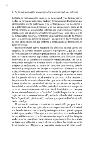 42
2.	 La formación social o la correspondencia recursiva de dos sistemas
En tanto se establezcan las fronteras de la sociedad (y de la inmensa va-
riedad de formas de existencia, hechos y fenómenos no dominantes, no
direccionales, que le pertenecen) y se la “transparente”, se la observe y
se la interprete en sus componentes y en sus interacciones, existe en la
forma compleja de dos grandes sistemas que se determinan progresiva-
mente. Ellos son el sistema de relaciones económicas –que, vistas desde
su especificidad histórica, conforman un determinado modo de produc-
ción– y el sistema de dominio y dirección –que es el nivel de programación
de todo el sistema social que contiene la amplia gama de fenómenos su-
perestructurales.
En su conjunción activa, recursiva (los efectos se vuelven contra los
orígenes, en circuitos también conjuntos y progresivos), que es la úni-
ca forma en que esos circuitos pueden existir (no se los puede concebir,
más que analíticamente, separados) constituyen una formación social.
Lo decisivo en su constitución, desarrollo y transformación, son sus in-
teracciones múltiples en distintos niveles de localización y en distintos
tiempos de realización, así como los caracteres concurrentes, comple-
mentarios y antagonistas con los que están provistos. El estudio de una
sociedad concreta, real, existente en y a través de períodos específicos
de la historia, es el estudio de las interacciones que se producen entre
los dos grandes sistemas, en el interior de cada uno de los sistemas y
los procesos de recursividad entre ellos, que se manifiestan tanto como
fuerzas, tendencias, que desde el interior de cada sistema se expande a
la totalidad, o que desde la totalidad, o desde el otro sistema, se especifi-
ca en un determinado contexto interaccional. En definitiva, el concepto
formación social considera a la “sociedad” (es difícil separarse de un con-
cepto tan abstracto como “sociedad” y evitar la redundancia), como un
“hecho” (¿entidad?; ¿fenómeno?) relacional y progresivo (histórico), vale
decir, complejo.
El sistema de relaciones económicas está constituido por prácticas y
situaciones sociales cuya referencia central (o generalmente dominantes)
son las relaciones necesarias y obligatorias que contraen grandes grupos
sociales para producir. Ellas representan el aspecto central, en la medida
en que utilitariamente, en la forma concreta en que la sociedad las apro-
vecha, resuelve necesidades inmediatas de supervivencia. En este sentido,
en tanto son utilitarias y tienen efecto inmediato, las relaciones socia-
les de producción, obligatorias y necesarias, confor­man “el principio de
 