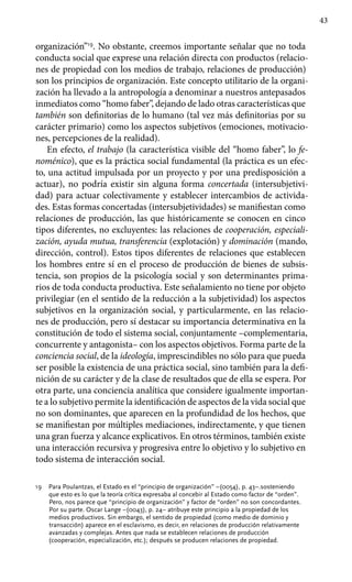 43
organización”19
. No obstante, creemos importante señalar que no toda
conducta social que exprese una relación directa con productos (relacio-
nes de propiedad con los medios de trabajo, relaciones de producción)
son los principios de organización. Este concepto utilitario de la organi-
zación ha llevado a la antropología a denominar a nuestros antepasados
inmediatos como “homo faber”, dejando de lado otras características que
también son definitorias de lo humano (tal vez más definitorias por su
carácter primario) como los aspectos subjetivos (emo­ciones, motivacio-
nes, percepciones de la realidad).
En efecto, el trabajo (la característica visible del “homo faber”, lo fe-
noménico), que es la práctica social fundamental (la práctica es un efec-
to, una actitud impulsada por un proyecto y por una predisposición a
actuar), no podría existir sin alguna forma concertada (intersubjetivi-
dad) para actuar colectivamente y establecer intercambios de activida-
des. Estas formas concertadas (intersubjetividades) se manifiestan como
relaciones de producción, las que históricamente se conocen en cinco
tipos diferentes, no excluyentes: las relaciones de cooperación, especiali-
zación, ayuda mutua, transferencia (explotación) y dominación (mando,
dirección, control). Estos tipos diferentes de relaciones que establecen
los hombres entre sí en el proceso de producción de bienes de subsis-
tencia, son propios de la psicología social y son determinantes prima-
rios de toda conducta productiva. Este señalamiento no tiene por objeto
privilegiar (en el sentido de la reducción a la subjetividad) los aspectos
subjetivos en la organización social, y particularmente, en las relacio-
nes de producción, pero sí destacar su importancia determinativa en la
constitución de todo el sistema social, conjuntamente –complementaria,
concurrente y antago­nista– con los aspectos objetivos. Forma parte de la
conciencia social, de la ideología, imprescindibles no sólo para que pueda
ser posible la existencia de una práctica social, sino también para la defi-
nición de su carácter y de la clase de resultados que de ella se espera. Por
otra parte, una conciencia analítica que considere igualmente importan-
te a lo subjetivo permite la identificación de aspectos de la vida social que
no son domi­nantes, que aparecen en la profundidad de los hechos, que
se manifiestan por múltiples mediaciones, indirectamente, y que tienen
una gran fuerza y alcance explicativos. En otros términos, también existe
una interacción recursiva y progresiva entre lo objetivo y lo subjetivo en
todo sistema de interacción social.
19	 Para Poulantzas, el Estado es el “principio de organización” –(0054), p. 43–.sosteniendo
que esto es lo que la teoría crítica expresaba al concebir al Estado como factor de “orden”.
Pero, nos parece que “principio de organización” y factor de “orden” no son concordantes.
Por su parte. Oscar Lange –(0043), p. 24– atribuye este principio a la propiedad de los
medios productivos. Sin embargo, el sentido de propiedad (como medio de dominio y
transacción) aparece en el esclavismo, es decir, en relaciones de producción relativamente
avanzadas y complejas. Antes que nada se establecen relaciones de producción
(cooperación, especialización, etc.); después se producen relaciones de propiedad.
 