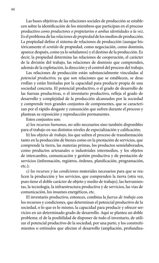 44
Las bases objetivas de las relaciones sociales de producción se estable­
cen sobre la identificación de los miembros que participan en el proceso
productivo como productores o propietarios o ambas identidades a la vez.
Es el problema de las relaciones de propiedad de los medios de producción.
La propiedad define el sistema de relaciones de producción (aunque his-
tóricamente el sentido de propiedad, como negociación, como dominio,
aparece después, como ya lo señalamos) y el destino de la producción. Es
decir, la propiedad determina las relaciones de cooperación, el carácter
de la división del trabajo, las relaciones de dominio que comprenden,
además de la explotación, la dirección y el control del proceso del trabajo.
Las relaciones de producción están substancialmente vinculadas al
potencial productivo, ya que son relaciones que se establecen, se desa-
rrollan y están limitadas por la capacidad para producir propia de una
sociedad concreta. El potencial productivo, o el grado de desarrollo de
las fuerzas productivas, o el inventario productivo, refleja el grado de
desarro­llo y complejidad de la producción alcanzados por la sociedad
y comprende tren grandes conjuntos de componentes, que se caracteri-
zan por el rápido desgaste y consunción que sufren durante el proceso y
plantean su reposición y reproducción permanentes.
Estos conjuntos son:
a) los recursos humanos, no sólo necesarios sino también disponi­bles
para el trabajo en sus distintos niveles de especialización y calificación;
b) los objetos de trabajo, los que sufren el proceso de transformación
tanto en la producción de bienes como en la prestación de servicios, que
comprende la tierra, las materias primas, los productos semielaborados,
como productos artesanales o industriales intermedios, y los objetos
de intercambio, comunicación y gestión productiva y de prestación de
servicios (información, registros, órdenes, planificación, programación,
etc.);
c) los recursos y las condiciones materiales necesarios para que se rea-
licen la producción y los servicios, que comprenden la tierra (otra vez,
pues tiene el doble carácter de objeto y medio de trabajo), las herramien-
tas, la tecnología, la infraestructura productiva y de servicios, las vías de
comunicación, los insumes energéticos, etc.
El inventario productivo, entonces, combina la fuerza de trabajo con
los recursos y condiciones, que determinan el potencial productivo de la
sociedad, o lo que es lo mismo, la capacidad para producir y ofrecer ser-
vicios en un determinado grado de desarrollo. Aquí se plantea un doble
problema: el de la posibilidad de disponer de todo el inventario, de utili-
zar el potencial productivo de la sociedad, por una parte, y los constreñi-
mientos o estímulos que afectan el desarrollo (ampliación, profundiza-
 