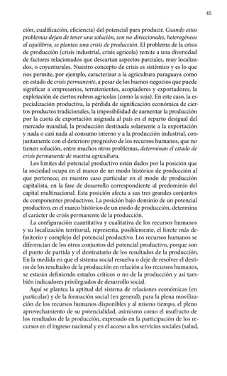 45
ción, cualificación, eficiencia) del potencial para producir. Cuando estos
problemas dejan de tener una solución, son no-direccionales, heterogéneos
al equilibrio, se plantea una crisis de producción. El problema de la crisis
de producción (crisis industrial, crisis agrícola) remite a una diversidad
de factores relacionados que descartan aspectos parciales, muy localiza-
dos, o coyunturales. Nuestro concepto de crisis es sistémico y es lo que
nos permite, por ejemplo, caracterizar a la agricultura paraguaya como
en estado de crisis permanente, a pesar de los buenos negocios que puede
significar a empresarios, terratenientes, acopiadores y exportadores, la
explotación de ciertos rubros agrícolas (como la soja). En este caso, la es-
pecialización productiva, la pérdida de significación económica de cier-
tos productos tradicionales, la imposibilidad de aumentar la producción
por la cuota de exportación asignada al país en el reparto desigual del
mercado mundial, la producción destinada solamente a la exportación
y nada o casi nada al consumo interno y a la producción industrial, con-
juntamente con el deterioro progresivo de los recursos humanos, que no
tienen solución, entre muchos otros problemas, determinan el estado de
crisis permanente de nuestra agricultura.
Los límites del potencial productivo están dados por la posición que
la sociedad ocupa en el marco de un modo histórico de producción al
que pertenece; en nuestro caso particular en el modo de producción
capitalista, en la fase de desarrollo correspondiente al predominio del
capital multina­cional. Esta posición afecta a sus tres grandes conjuntos
de componentes productivos. La posición bajo dominio de un potencial
productivo, en el marco histórico de un modo de producción, determina
el carácter de crisis permanente de la producción.
La configuración cuantitativa y cualitativa de los recursos humanos
y su localización territorial, representa, posiblemente, el límite más de-
finitorio y complejo del potencial productivo. Los recursos humanos se
diferen­cian de los otros conjuntos del potencial productivo, porque son
el punto de partida y el destinatario de los resultados de la producción.
En la medida en que el sistema social resuelva o deje de resolver el desti-
no de los resultados de la producción en relación a los recursos humanos,
se estarán definiendo estados críticos o no de la producción y así tam-
bién indicadores privilegiados de desarrollo social.
Aquí se plantea la aptitud del sistema de relaciones económicas (en
particular) y de la formación social (en general), para la plena moviliza-
ción de los recursos humanos disponibles y al mismo tiempo, el pleno
aprovechamiento de su potencialidad, asimismo como el usufructo de
los resultados de la producción, expresado en la participación de los re-
cursos en el ingreso nacional y en el acceso a los servicios sociales (salud,
 