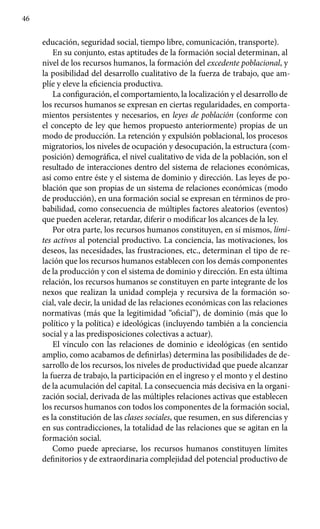 46
educación, seguridad social, tiempo libre, comunicación, transporte).
En su conjunto, estas aptitudes de la formación social determinan, al
nivel de los recursos humanos, la formación del excedente poblacional, y
la posibilidad del desarrollo cualitativo de la fuerza de trabajo, que am-
plíe y eleve la eficiencia productiva.
La configuración, el comportamiento, la localización y el desarrollo de
los recursos humanos se expresan en ciertas regularidades, en comporta­
mientos persistentes y necesarios, en leyes de población (conforme con
el concepto de ley que hemos propuesto anteriormente) propias de un
modo de producción. La retención y expulsión poblacional, los procesos
migra­torios, los niveles de ocupación y desocupación, la estructura (com-
posición) demográfica, el nivel cualitativo de vida de la población, son el
resultado de interacciones dentro del sistema de relaciones económicas,
así como entre éste y el sistema de dominio y dirección. Las leyes de po-
blación que son propias de un sistema de relaciones económicas (modo
de producción), en una formación social se expresan en términos de pro-
babilidad, como consecuencia de múltiples factores aleatorios (eventos)
que pueden acelerar, retardar, diferir o modificar los alcances de la ley.
Por otra parte, los recursos humanos constituyen, en sí mismos, lími-
tes activos al potencial productivo. La conciencia, las motivaciones, los
deseos, las necesidades, las frustraciones, etc., determinan el tipo de re-
lación que los recursos humanos establecen con los demás componentes
de la producción y con el sistema de dominio y dirección. En esta última
relación, los recursos humanos se constituyen en parte integrante de los
nexos que realizan la unidad compleja y recursiva de la formación so-
cial, vale decir, la unidad de las relaciones económicas con las relaciones
normativas (más que la legitimidad “oficial”), de dominio (más que lo
político y la política) e ideológicas (incluyendo también a la conciencia
social y a las predisposiciones colectivas a actuar).
El vínculo con las relaciones de dominio e ideológicas (en sentido
amplio, como acabamos de definirlas) determina las posibilidades de de-
sarrollo de los recursos, los niveles de productividad que puede alcanzar
la fuerza de trabajo, la participación en el ingreso y el monto y el destino
de la acumulación del capital. La consecuencia más decisiva en la organi-
zación social, derivada de las múltiples relaciones activas que establecen
los recursos humanos con todos los componentes de la formación social,
es la constitución de las clases sociales, que resumen, en sus diferencias y
en sus contradicciones, la totalidad de las relaciones que se agitan en la
formación social.
Como puede apreciarse, los recursos humanos constituyen límites
definitorios y de extraordinaria complejidad del potencial productivo de
 
