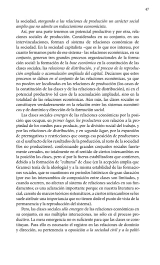 47
la sociedad, otorgando a las relaciones de producción un carácter social
amplio que no admite un reduccionismo economicista.
Así, por una parte tenemos un potencial productivo y por otra, rela­
ciones sociales de producción. Considerados en su conjunto, en sus
intervinculaciones, forman el sistema de relaciones económicas de
la socie­dad. En la sociedad capitalista –que es lo que nos interesa, por
cuanto formamos parte de ese sistema– las relaciones económicas, en su
conjunto, generan tres grandes procesos organizacionales de la forma-
ción social: la formación de la base económica en la constitución de las
clases sociales, las relaciones de distribución, y el proceso de la reproduc-
ción ampliada o acumulación ampliada del capital. Decíamos que estos
procesos se daban en el conjunto de las relaciones económicas, ya que
no pueden ser localizadas en las relaciones de producción (los casos de
la constitución de las clases y de las relaciones de distribución), ni en el
potencial productivo (el caso de la acumulación ampliada), sino en la
totalidad de las relaciones económicas. Aún más, las clases sociales se
constituyen verdaderamente en la relación entre los sistemas económi-
cos y de dominio y dirección de la formación social.
Las clases sociales emergen de las relaciones económicas por la posi-
ción que ocupan, en primer lugar, los productores con relación a la pro-
piedad de los medios para producir, por la división social del trabajo, y
por las relaciones de distribución, y en segundo lugar, por la expansión
de prerrogativas y restricciones que otorga esa posición de productores
en el usufructo de los resultados de la producción, al resto de la sociedad
(los no productores), conformando grandes conjuntos sociales fuerte-
mente cerrados, no totalmente en el sentido de ciertos intercambios en
la posición las clases, pero sí por la fuerza estabilizadora que contienen,
debido a la formación de “culturas” de clase (en la acepción amplia que
Gramsci tenía de la ideología) y a la misma estabilidad de las formacio-
nes sociales, que se mantienen en períodos históricos de gran duración
(por eso los intercambios de composición entre clases son limitados, y
cuando ocurren, no afectan al sistema de relaciones sociales en sus fun-
damentos; es una aclaración importante porque en nuestra literatura so-
cial, carente de marcos teóricos sistemáticos, a ciertos intercambios se les
suele atribuir una importancia que no tienen dede el punto de vista de la
permanencia y la reproducción del sistema).
Pero, las clases sociales sólo emergen de las relaciones económicas en
su conjunto, en sus múltiples interacciones, no sólo en el proceso pro-
ductivo. La mera emergencia no es suficiente para que las clases se cons-
tituyan. Para ello es necesario el registro en las relaciones de dominio
y dirección, su pertenencia u oposición a la sociedad civil y a la políti-
 