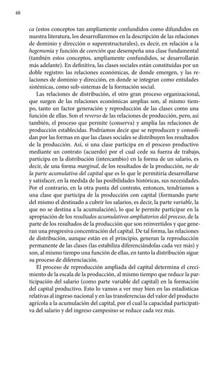 48
ca (estos conceptos tan ampliamente confundidos como difundidos en
nuestra literatura, los desarrollaremos en la descripción de las relaciones
de dominio y dirección o superestructurales), es decir, en relación a la
hegemonía y función de coerción que desempeña una clase fundamental
(también estos conceptos, ampliamente confundidos, se desarrollarán
más adelante). En definitiva, las clases sociales están constituidas por un
doble registro: las relaciones económicas, de donde emergen, y las re-
laciones de dominio y dirección, en donde se integran como entidades
sistémicas, como sub-sistemas de la formación social.
Las relaciones de distribución, el otro gran proceso organizacional,
que surgen de las relaciones económicas amplias son, al mismo tiem-
po, tanto un factor generación y reproducción de las clases como una
función de ellas. Son el reverso de las relaciones de producción, pero, así
también, el proceso que permite (conserva) y amplía las relaciones de
producción establecidas. Podríamos decir que se reproducen y consoli-
dan por las formas en que las clases sociales se distribuyen los resultados
de la producción. Así, si una clase participa en el proceso productivo
mediante un contrato (acuerdo) por el cual cede su fuerza de trabajo,
participa en la distribución (intercambio) en la forma de un salario, es
decir, de una forma marginal, de los resultados de la producción, no de
la parte acumula­tiva del capital que es lo que le permitiría desarrollarse
y satisfacer, en la medida de las posibilidades históricas, sus necesidades.
Por el contrario, en la otra punta del contrato, entonces, tendríamos a
una clase que participa de la producción con capital (formando parte
del mismo el destinado a cubrir los salarios, es decir, la parte variable, la
que no se destina a la acumulación), lo que le permite participar en la
apropiación de los resul­tados acumulativos ampliatorios del proceso, de la
parte de los resultados de la producción que son reinvertidos y que gene-
ran una progresiva concentración del capital. De tal forma, las relaciones
de distribución, aunque están en el principio, generan la reproducción
perma­nente de las clases (las estabiliza diferenciándolas cada vez más) y
son, al mismo tiempo una función de ellas, en tanto la distribución sigue
su proceso de diferenciación.
El proceso de reproducción ampliada del capital determina el creci­
miento de la escala de la producción, al mismo tiempo que reduce la par-
ticipación del salario (como parte variable del capital) en la formación
del capital productivo. Esto lo vamos a ver muy bien en las estadísticas
relativas al ingreso nacional y en las transferencias del valor del producto
agrícola a la acumulación del capital, por el cual la capacidad participati-
va del salario y del ingreso campesino se reduce cada vez más.
 