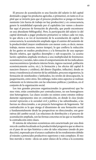 49
El proceso de acumulación es una función del salario (o del capital
destinado a pagar los productos agrícolas, o primarios), en tanto es el ca-
pital que se invierte para que el proceso productivo se ponga en funcio-
namiento (sin fuerza de trabajo no hay producción) y en consecuencia,
genere la rentabilidad esperada por el capitalista (no vamos a desarro-
llar aquí el proceso de formación de plusvalía, que puede encontrarse
en una abundante bibliografía). Pero, la participación del salario (o del
capital destinado a pagar productos primarios) se reduce cada vez más,
lo que afecta a su vez al incremento de la acumulación de capital. En
consecuencia, la acumulación ampliada sigue el camino del aumento de
la productividad (mayor rendimiento con menor costo, es decir, menos
trabajo, menos recursos, menos tiempo), lo que conlleva la reducción
de los gastos en medios productivos y a la formación de una superpo-
blación relativa, que significa desempleo y sub-ocupación. La acumu-
lación capitalista ampliada involucra a una multiplicidad de fenómenos
económicos y sociales, tales como el comportamiento de los indicadores
macroeconómicos (producto interno bruto, ingreso nacional, población
económicamente activa, etc.), la formación y los efectos del capital fi-
nanciero (bancos y créditos), del dinero (liquidez, inflación), deuda ex-
terna y transferencia al exterior de las utilidades, procesos migratorios, la
formación de minifundios y latifundios, los niveles de desocupación, la
pauperización, entre otros. Sin embargo, todos estos aspectos se realizan
solamente en la interacción con las relaciones políticas y jurídicas, en el
conjunto de la organización social.
Los tres grandes procesos organizacionales (o generativos) que he-
mos visto, están constituidos por contradicciones, no son homogéneos
sino heterogéneos. Las clases sociales no existen como estratos ordena-
damente superpuestos sino en contradicción, en donde la clase funda-
mental representa a la sociedad civil y política y las subordinadas, a las
fuerzas no direccionales, a un proyecto heterogéneo de hegemonía. Tal
contradicción es la que otorga el dinamismo de una formación social
y fundamentalmente desde las perspectivas no direccionales, son gene-
rativas del cambio social. Las relaciones de distribución y el proceso de
acumulación ampliada, son las formas concretas en las que se manifiesta
la contradicción entre clases.
El sistema de relaciones económicas está caracterizado por una diná-
mica de cambio localizada en la productividad progresiva que se observa
en el paso de un tipo histórico a otro de tales relaciones (modo de pro-
ducción), expresado por el avance cualitativo de los rendimientos debido
al tránsito a potenciales productivos superiores y más complejos. El mo-
lino movido a viento –decía un autor clásico de la crítica a la economía
 
