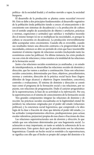 50
política– da la sociedad feudal; y el molino movido a vapor, la sociedad
burguesa.
El desarrollo de la producción se plantea como necesidad irreversi-
ble. Esto se debe a dos principios fundamentales: al desarrollo vegetativo
de la población (toda población tiende a crecer; el estancamiento o de-
crecimiento son síntomas de decadencia) y a la producción de cultura
(en el sentido amplio de acumulación de objetos y artefactos, prácticas
y normas, cogniciones y actitudes) que satisface y multiplica necesida-
des al mismo tiempo (si no se multiplican las necesidades, es porque la
cultura se encuentra en decadencia). La producción irreversiblemente
debe acompañar estos crecimientos. Cuando ella es reversible, cuando
sus resultados tienen una dirección contraria a la progresividad de las
necesi­dades, entonces se abre un período de crisis que hace insostenible
mantener el sistema vigente de relaciones sociales (incluyendo tanto las
económicas como las políticas). En última instancia, las crisis producti-
vas son crisis de relaciones y éstas remiten a la totalidad de las relaciones
de la formación social.
Junto a las relaciones sociales económicas ya analizadas, y en estado
de interdependencia, se desarrollan las relaciones sociales de dominio y
dirección, que las vamos a analizar a continuación. Estas son relaciones
sociales conscientes, determinadas por fines, objetivos, procedimientos,
normas y contratos, dirección de la práctica social hacia fines (logros
diferidos de largo alcance) y objetivos (logros inmediatos, concretos),
controles y evaluaciones. El sistema de dominio y dirección se consti-
tuye como el programa de la formación social y sus relaciones, por su-
puesto, son relaciones de programación. Dado el carácter programático
de la superestructura, la base de su actividad es la información. Por eso,
la superestructura es el sistema de conocimientos de la formación social.
Tres grandes componentes integran las relaciones de dominio y di-
rección: las prácticas sociales encuadradas en la legitimidad estatal (lo
jurídico); las relaciones originadas por el poder del estado (relaciones
políticas); y la conciencia social hegemónica, que comprende a la ideo-
logía de la clase o fracción de clase que detenta el poder del estado, y a
las actitudes (comportamientos efectivos, predisposiciones para actuar,
escalas valorativas, prejuicios) propias de esas clases o fracciones de clase.
Las relaciones superestructurales son de dominio y dirección, lo que
señala que son relaciones determinadas por una hegemonía social. La
aclaración es muy importante, en tanto se señala la coherencia de la su-
perestructura. Esto quiere decir que lo prevaleciente son las relaciones
hegemónicas. Cuando un hecho social es remitido a la superestructura,
se significa con ello que el hecho es propio del campo del dominio o la
 