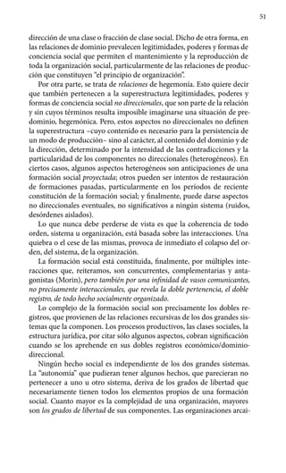 51
dirección de una clase o fracción de clase social. Dicho de otra forma, en
las relaciones de dominio prevalecen legitimidades, poderes y formas de
conciencia social que permiten el mantenimiento y la reproducción de
toda la organización social, particularmente de las relaciones de produc-
ción que constituyen “el principio de organización”.
Por otra parte, se trata de relaciones de hegemonía. Esto quiere decir
que también pertenecen a la superestructura legitimidades, poderes y
formas de conciencia social no direccionales, que son parte de la relación
y sin cuyos términos resulta imposible imaginarse una situación de pre-
dominio, hegemónica. Pero, estos aspectos no direccionales no definen
la superestructura –cuyo contenido es necesario para la persistencia de
un modo de producción– sino al carácter, al contenido del dominio y de
la dirección, determinado por la intensidad de las contradicciones y la
particularidad de los componentes no direccionales (heterogéneos). En
ciertos casos, algunos aspectos heterogéneos son anticipaciones de una
formación social proyectada; otros pueden ser intentos de restauración
de formaciones pasadas, particularmente en los períodos de reciente
constitución de la formación social; y finalmente, puede darse aspectos
no direccionales eventuales, no significativos a ningún sistema (ruidos,
desórdenes aislados).
Lo que nunca debe perderse de vista es que la coherencia de todo
orden, sistema u organización, está basada sobre las interacciones. Una
quiebra o el cese de las mismas, provoca de inmediato el colapso del or-
den, del sistema, de la organización.
La formación social está constituida, finalmente, por múltiples inte-
racciones que, reiteramos, son concurrentes, complementarias y anta-
gonistas (Morin), pero también por una infinidad de vasos comunicantes,
no precisamente interaccionales, que revela la doble pertenencia, el doble
registro, de todo hecho socialmente organizado.
Lo complejo de la formación social son precisamente los dobles re-
gistros, que provienen de las relaciones recursivas de los dos grandes sis-
temas que la componen. Los procesos productivos, las clases sociales, la
estructura jurídica, por citar sólo algunos aspectos, cobran significación
cuando se los aprehende en sus dobles registros económico/dominio-
direccional.
Ningún hecho social es independiente de los dos grandes sistemas.
La “autonomía” que pudieran tener algunos hechos, que parecieran no
perte­necer a uno u otro sistema, deriva de los grados de libertad que
necesaria­mente tienen todos los elementos propios de una formación
social. Cuanto mayor es la complejidad de una organización, mayores
son los grados de libertad de sus componentes. Las organizaciones arcai-
 