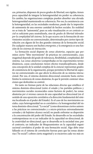 52
cas, primarias, disponen de pocos grados de libertad, son rígidas, tienen
poca capacidad de integrar la heterogeneidad sin perder su coherencia.
En cambio, las organi­zaciones complejas pueden absorber una elevada
heterogeneidad mante­niendo su coherencia. Por eso, la coexistencia con
la heterogeneidad, en las sociedades modernas, puede dar la impresión
de autonomía de una enorme cantidad de hechos sociales. En realidad
no se trata de “autonomía”, pues su sola visualización en un contexto so-
cial es suficiente para neutrali­zarla, sino de grados de libertad tolerados
por la complejidad del sistema. Es lo que ocurre con la formación de mo-
vimientos sociales no convencionales, determinados por ciertos tipos de
relación con alguno de los dos grandes sistemas de la formación social.
De cualquier manera son hechos emergentes, y la emergencia es una fun-
ción de los sistemas de interacción.
La formación social dispone de zonas aleatorias, espacios que per-
miten cierto “libre movimiento” de prácticas no convencionales, cuya
magnitud depende del grado de tolerancia, flexibilidad, complejidad, del
sistema. Las zonas aleatorias (comprobadas en los experimentos termo-
dinámicos, cuyas conclusiones tienen efectos transdisciplinares, desde
una concepción de la unidad compleja de la ciencia) representan grados
de consistencia de la organización, porque permiten la libertad de aspec-
tos no convencionales sin que afecte la dirección de su sistema interac-
cional. Por eso, el sistema dominio-direccional consiente hasta ciertos
límites la existencia de zonas aleatorias, lo que le permite contener situa­
ciones que desbordan su control.
En tanto no forman parte de las relaciones directas que establece el
sistema dominio-direccional (entre el estado y los partidos políticos y
movimientos sociales reconocidos como factores de poder), las zonas
aleatorias por sí mismas carecen de una capacidad no direccional (en el
sentido de una oposición correlativa a la dirección fundamental del siste-
ma localizado en el poder del Estado). Es el caso de los movimientos so-
ciales, cuya heterogeneidad no es correlativa a la homogeneidad del sis-
tema dominio-direccional. “Lo social” (como denominan ciertos autores
a las prácticas no convencionales y a micro-prácticas extremadamente
cerradas y de bajísimo alcance social) no puede enfrentar su dispersión
a la concentración del poder del Estado. Su desarrollo en las sociedades
contemporáneas no es un indicador de la capacidad no-direccional, de
la creatividad no-direccional, que se desarrolla en la sociedad sino, por
el contrario, un indicador de bloqueamientos en la capacidad organi-
zacional correlativa al poder de una formación social. Algo debe estar
fallando en el sistema de correlación fuerzas para que las zonas aleato-
rias (“lo social”) cobren cierta magnitud y se encierren cada vez más en
 