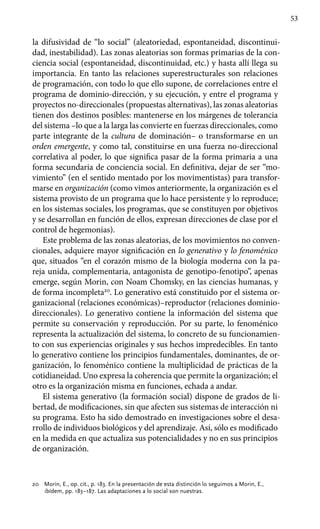 53
la difusividad de “lo social” (aleatoriedad, espontaneidad, discontinui-
dad, inestabilidad). Las zonas aleatorias son formas primarias de la con-
ciencia social (espontaneidad, discontinuidad, etc.) y hasta allí llega su
importancia. En tanto las relaciones superestructurales son relaciones
de programación, con todo lo que ello supone, de correlaciones entre el
programa de dominio-dirección, y su ejecución, y entre el programa y
proyectos no-direccionales (propuestas alternativas), las zonas aleatorias
tienen dos destinos posibles: mantenerse en los márgenes de tolerancia
del sistema –lo que a la larga las convierte en fuerzas direccionales, como
parte integrante de la cultura de dominación– o transformarse en un
orden emergente, y como tal, constituirse en una fuerza no-direccional
correlativa al poder, lo que significa pasar de la forma primaria a una
forma secundaria de conciencia social. En definitiva, dejar de ser “mo-
vimiento” (en el sentido mentado por los movimentistas) para transfor-
marse en organización (como vimos anteriormente, la organización es el
sistema provisto de un programa que lo hace persistente y lo reproduce;
en los sistemas sociales, los programas, que se constituyen por objetivos
y se desarrollan en función de ellos, expresan direcciones de clase por el
control de hegemonías).
Este problema de las zonas aleatorias, de los movimientos no conven-
cionales, adquiere mayor significación en lo generativo y lo fenoménico
que, situados “en el corazón mismo de la biología moderna con la pa-
reja unida, complementaria, antagonista de genotipo-fenotipo”, apenas
emerge, según Morin, con Noam Chomsky, en las ciencias humanas, y
de forma incompleta20
. Lo generativo está constituido por el sistema or-
ganizacional (relaciones económicas)–reproductor (relaciones dominio-
direccionales). Lo generativo contiene la información del sistema que
permite su conservación y reproducción. Por su parte, lo fenoménico
representa la actualización del sistema, lo concreto de su funcionamien-
to con sus experiencias originales y sus hechos impredecibles. En tanto
lo generativo contiene los principios fundamentales, dominantes, de or-
ganización, lo fenoménico contiene la multiplicidad de prácticas de la
cotidianeidad. Uno expresa la coherencia que permite la organización; el
otro es la organización misma en funciones, echada a andar.
El sistema generativo (la formación social) dispone de grados de li-
bertad, de modificaciones, sin que afecten sus sistemas de interacción ni
su programa. Esto ha sido demostrado en investigaciones sobre el desa-
rrollo de individuos biológicos y del aprendizaje. Así, sólo es modificado
en la medida en que actualiza sus potencialidades y no en sus principios
de organización.
20 	 Morin, E., op. cit., p. 183. En la presentación de esta distinción lo seguimos a Morin, E.,
ibídem, pp. 183–187. Las adaptaciones a lo social son nuestras.
 