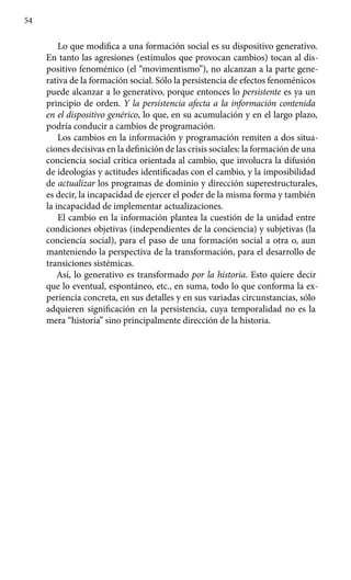54
Lo que modifica a una formación social es su dispositivo generativo.
En tanto las agresiones (estímulos que provocan cambios) tocan al dis-
positivo fenoménico (el “movimentismo”), no alcanzan a la parte gene-
rativa de la formación social. Sólo la persistencia de efectos fenoménicos
puede alcan­zar a lo generativo, porque entonces lo persistente es ya un
principio de orden. Y la persistencia afecta a la información contenida
en el dispositivo genérico, lo que, en su acumulación y en el largo plazo,
podría conducir a cambios de programación.
Los cambios en la información y programación remiten a dos situa­
ciones decisivas en la definición de las crisis sociales: la formación de una
conciencia social crítica orientada al cambio, que involucra la difusión
de ideologías y actitudes identificadas con el cambio, y la imposibilidad
de actualizar los programas de dominio y dirección superestructurales,
es decir, la incapacidad de ejercer el poder de la misma forma y también
la incapacidad de implementar actualizaciones.
El cambio en la información plantea la cuestión de la unidad entre
condiciones objetivas (independientes de la conciencia) y subjetivas (la
conciencia social), para el paso de una formación social a otra o, aun
manteniendo la perspectiva de la transformación, para el desarrollo de
transiciones sistémicas.
Así, lo generativo es transformado por la historia. Esto quiere decir
que lo eventual, espontáneo, etc., en suma, todo lo que conforma la ex-
periencia concreta, en sus detalles y en sus variadas circunstancias, sólo
adquieren significación en la persistencia, cuya temporalidad no es la
mera “historia” sino principalmente dirección de la historia.
 