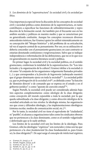 55
3.	 Los dominios de la “superestructura”: la sociedad civil y la sociedad po-
lítica.
Una importancia especial tiene la discusión de los conceptos de sociedad
civil y sociedad política como dominios de la superestructura, en tanto
contribuyen a especificar las funciones de sobredeterminación y repro-
ducción de la formación social. Así también por el frecuente uso en los
análisis sociales y políticos en nuestro medio y que se caracterizan por
su generalizada confusión. Aunque los conceptos reconocen diversos
antecedentes teóricos, fue Gramsci quien los utilizó sistemáticamente en
su concepción del “bloque histórico” y del problema de su articulación,
tal vez el aspecto central de su pensamiento. Por eso, en su utilización se
debería concordar con el pensamiento gramsciano; en caso contrario se
estarían denotando confusiones y tergiversaciones. Salvo que se indique
independencia o reformulación de las definiciones, que no es lo que ocu-
rre generalmente en nuestra literatura social y política.
En primer lugar, la sociedad civil y la sociedad política, en el sentido
gramsciano, conforman la totalidad de la superestructura. En “Los inte-
lectuales y la organización de la cultura”, Gramsci define a la sociedad ci-
vil como “el conjunto de los organismos vulgarmente llamados privados
(...) y que corresponden a la función de hegemonía (subrayado nuestro)
que el grupo dominante ejerce en toda la sociedad”21
. La sociedad políti-
ca, que es prolongación de la sociedad civil22
, es definida como “la función
de ‘dominio directo’ o de comando que se expresa en el estado y en el
gobierno jurídico” o como “aparato de coerción estatal”23
.
Según Portelli, la sociedad civil puede ser considerada además bajo
tres aspectos complementarios: como ideología de la clase dirigente;
como concepción del mundo expandida a toda la sociedad, por la que
queda subordinada a la clase dirigente; y como dirección ideológica de la
sociedad articulada en tres niveles: la ideología misma, las organizacio-
nes que crean y difunden ideología, y las implementaciones ideológicas
(siste­ma escolar, medios de comunicación social, etc.)24
.
Por lo tanto, la sociedad civil no tiene el equivalente de “ciudadanía”,
ni “pueblo”, ni alcanza a organizaciones tales como los sindicatos obreros
que no pertenecen a la clase dominante, como es el sentido vulgarizado
y deformado que se le suele atribuir.
Los límites de la sociedad civil son los límites de la ideología. Para
Gramsci, sólo las ideologías “orgánicas” son esenciales y éstas son las que
pertenecen a la clase fundamental (la clase fundamental es, para Gram­
sci, la clase dirigente)25
. De aquí surge el concepto de intelectual orgánico,
21	 Gramsci, A., (0033), p. 16
22	 Portelli, Hugues, (0052), p.28
23	 Gramsci, A., op. cit., p. 16
24	 Portelli, H., op. cit., pp. 17–18
25	 Gramsci, A., op. cit., p. 12
 