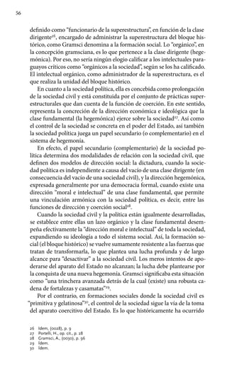 56
definido como “funcionario de la superestructura”, en función de la clase
dirigente26
, encargado de administrar la superestructura del bloque his-
tórico, como Gramsci denomina a la formación social. Lo “orgánico”, en
la concepción gramsciana, es lo que pertenece a la clase dirigente (hege-
mónica). Por eso, no sería ningún elogio calificar a los intelectuales para-
guayos críticos como “orgánicos a la sociedad”, según se los ha calificado.
El intelectual orgánico, como administrador de la supe­restructura, es el
que realiza la unidad del bloque histórico.
En cuanto a la sociedad política, ella es concebida como prolongación
de la sociedad civil y está constituida por el conjunto de prácticas super-
estructurales que dan cuenta de la función de coerción. En este sentido,
representa la concreción de la dirección económica e ideológica que la
clase fundamental (la hegemónica) ejerce sobre la sociedad27
. Así como
el control de la sociedad se concreta en el poder del Estado, así también
la sociedad política juega un papel secundario (o complementario) en el
sistema de hegemonía.
En efecto, el papel secundario (complementario) de la sociedad po-
lítica determina dos modalidades de relación con la sociedad civil, que
definen dos modelos de dirección social: la dictadura, cuando la socie-
dad política es independiente a causa del vacío de una clase dirigente (en
consecuencia del vacío de una sociedad civil), y la dirección hegemónica,
expresada generalmente por una democracia formal, cuando existe una
dirección “moral e intelectual” de una clase fundamental, que permite
una vinculación armónica con la sociedad política, es decir, entre las
funciones de dirección y coerción social28
.
Cuando la sociedad civil y la política están igualmente desarrolladas,
se establece entre ellas un lazo orgánico y la clase fundamental desem-
peña efectivamente la “dirección moral e intelectual” de toda la sociedad,
expandiendo su ideología a todo el sistema social. Así, la formación so-
cial (el bloque histórico) se vuelve sumamente resistente a las fuerzas que
tratan de transformarla, lo que plantea una lucha profunda y de largo
alcance para “desactivar” a la sociedad civil. Los meros intentos de apo-
derarse del aparato del Estado no alcanzan; la lucha debe plantearse por
la conquista de una nueva hegemonía. Gramsci significaba esta situación
como “una trinchera avanzada detrás de la cual (existe) una robusta ca-
dena de fortalezas y casamatas”29
.
Por el contrario, en formaciones sociales donde la sociedad civil es
“primitiva y gelatinosa”30
, el control de la sociedad sigue la vía de la toma
del aparato coercitivo del Estado. Es lo que históricamente ha ocurrido
26	 Idem, (0028), p. 9
27	 Portelli, H., op. cit., p. 28
28 	 Gramsci, A., (0030), p. 96
29 	 Ídem.
30 	 Ídem.
 