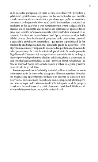 57
en la sociedad paraguaya. El vacío de una sociedad civil, “primitiva y
gelatinosa”, posiblemente originada por las encomiendas que impidie-
ron de una clase de terratenientes y ganaderos que pudieran constituir
un sistema de hegemonía, determinó que la independencia nacional se
resolviera en los cuarteles y que posteriormente creara la figura del Dr.
Francia, quien concentró en sus manos no solamente el aparato del Es-
tado, sino también la “dirección moral e intelectual” de la sociedad en su
conjunto. La situación no cambió con los López y después de 1870, la de-
bilidad de una clase fundamental que ya no pudo constituirse como tal
a causa de la expoliación imperialista –que redujo la posibilidad de for-
mación de una burguesía nacional con cierto grado de desarrollo– creó
el predominio ininterrumpido de una sociedad política, en situación de
crisis permanente, de crisis de autoridad, por el vacío de una hegemonía.
El gobierno de Stroessner tal vez represente la consolidación de un largo e
incierto proceso de predominio absoluto del Estado, frente a la ausencia de
una sociedad civil consolidada, de una “dirección moral e intelectual” de
toda la sociedad. Sobre este aspecto vamos a volver enseguida y reitera-
damente a lo largo del libro.
Los conceptos de sociedad civil y sociedad política son claves en nues-
tra interpretación de la sociedad paraguaya. Ellos nos permiten dilu­cidar
los enigmas que aparentemente rodean a un sistema de dirección polí-
tica y social que a menudo es calificada como excepcional, atípica, pero
que, sin embargo, no lo es tanto cuando se lo interpreta desde la perspec-
tiva de una formación social y, particularmente, desde las debilidades del
sistema de hegemonía, es decir, de la sociedad civil.
 
