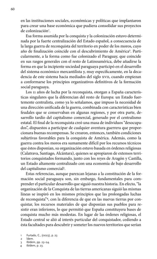 60
en las instituciones sociales, económicas y políticas que implantaron
para crear una base económica que pudiera consolidar sus proyectos
de colonización1
.
Esa forma asumida por la conquista y la colonización estuvo determi-
nada por la fuerte centralización del Estado español, a consecuencia de
la larga guerra de reconquista del territorio en poder de los moros, cuyo
año de finalización coincide con el descubrimiento de América2
. Parti-
cularmente, a la forma como fue colonizado el Paraguay, que coincide
en sus rasgos generales con el resto de Latinoamérica, debe añadirse la
forma en que la incipiente sociedad paraguaya participó en el desarrollo
del sistema económico mercantilista y, muy específicamente, en la deca-
dencia de este sistema hacia mediados del siglo xvii, cuando empiezan
a conformarse los principios organizativos definitivos de la formación
social paraguaya.
Los 11 años de lucha por la reconquista, otorgan a España caracterís-
ticas singulares que la diferencian del resto de Europa: un Estado fuer-
temente centralista, como ya lo señalamos, que impuso la necesidad de
una dirección unificada de la guerra, combinada con características bien
feudales que se conservaban en algunas regiones, y por otra parte, de-
sarrollo tardío del capitalismo comercial, generado por el centralismo
estatal. El final de la reconquista creó una masa de individuos “desocupa-
dos”, dispuestos a participar de cualquier aventura guerrera que propor-
cionara buenas recompensas. Se crearon, entonces, también condiciones
subjetivas favorables para la conquista de América. Además, como la
guerra contra los moros era sumamente difícil por los recursos técnicos
que éstos disponían, su organización estuvo basada en órdenes religiosas
(Calatrava, Santiago, Alcántara), quienes se apropiaron de extensos terri-
torios conquistados formando, junto con los reyes de Aragón y Castilla,
un Estado altamente centralizado con una economía de bajo desarrollo
del capitalismo comercial3
.
Estas referencias, aunque parezcan lejanas a la constitución de la for-
mación social paraguaya son, sin embargo, fundamentales para com-
prender el particular desarrollo que siguió nuestra historia. En efecto, “la
organización de la Conquista de las tierras americanas siguió las mismas
líneas se inspiró en los mismos principios que las prolongadas luchas
de reconquista”4
, con la diferencia de que en las nuevas tierras por con-
quistar, los recursos materiales de que disponían sus pueblos para re-
sistir eran inferiores, lo que permitió que España constituyera bases de
conquista mucho más modestas. En lugar de las órdenes religiosas, el
Estado central se alió al interés particular del conquistador, cediendo a
ésta facultades para descubrir y someter los nuevos territorios que serían
1	 Furtado, C., (0023), p. 23
2	 Ídem.
3	 Ibídem, pp. 23–24.
4	 Ibídem, p. 23.
 