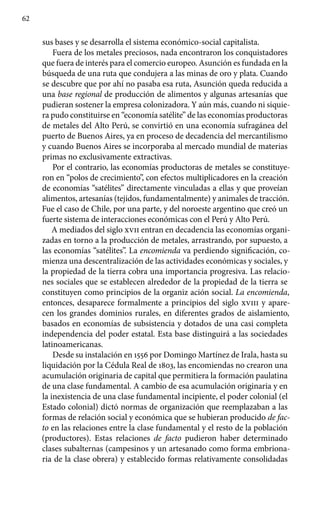 62
sus bases y se desarrolla el sistema económico-social capitalista.
Fuera de los metales preciosos, nada encontraron los conquistadores
que fuera de interés para el comercio europeo. Asunción es fundada en la
búsqueda de una ruta que condujera a las minas de oro y plata. Cuando
se descubre que por ahí no pasaba esa ruta, Asunción queda reducida a
una base regional de producción de alimentos y algunas artesanías que
pudieran sostener la empresa colonizadora. Y aún más, cuando ni siquie-
ra pudo constituirse en “economía satélite” de las economías productoras
de metales del Alto Perú, se convirtió en una economía sufragánea del
puerto de Buenos Aires, ya en proceso de decadencia del mercantilismo
y cuando Buenos Aires se incorporaba al mercado mundial de materias
primas no exclusivamente extractivas.
Por el contrario, las economías productoras de metales se constituye-
ron en “polos de crecimiento”, con efectos multiplicadores en la creación
de economías “satélites” directamente vinculadas a ellas y que proveían
alimentos, artesanías (tejidos, fundamentalmente) y animales de tracción.
Fue el caso de Chile, por una parte, y del noroeste argentino que creó un
fuerte sistema de interacciones económicas con el Perú y Alto Perú.
A mediados del siglo xvii entran en decadencia las economías organi-
zadas en torno a la producción de metales, arrastrando, por supuesto, a
las economías “satélites”. La encomienda va perdiendo significación, co-
mienza una descentralización de las actividades económicas y sociales, y
la propiedad de la tierra cobra una importancia progresiva. Las relacio-
nes sociales que se establecen alrededor de la propiedad de la tierra se
constituyen como principios de la organiz ación social. La encomienda,
entonces, desaparece formalmente a principios del siglo xviii y apare-
cen los grandes dominios rurales, en diferentes grados de aislamiento,
basados en economías de subsistencia y dotados de una casi completa
independencia del poder estatal. Esta base distinguirá a las sociedades
latinoamericanas.
Desde su instalación en 1556 por Domingo Martínez de Irala, hasta su
liquidación por la Cédula Real de 1803, las encomiendas no crearon una
acumulación originaria de capital que permitiera la formación paulatina
de una clase fundamental. A cambio de esa acumulación originaria y en
la inexistencia de una clase fundamental incipiente, el poder colonial (el
Estado colonial) dictó normas de organización que reemplazaban a las
formas de relación social y económica que se hubieran producido de fac-
to en las relaciones entre la clase fundamental y el resto de la población
(productores). Estas relaciones de facto pudieron haber determinado
clases subalternas (campesinos y un artesanado como forma embriona-
ria de la clase obrera) y establecido formas relativamente consolidadas
 