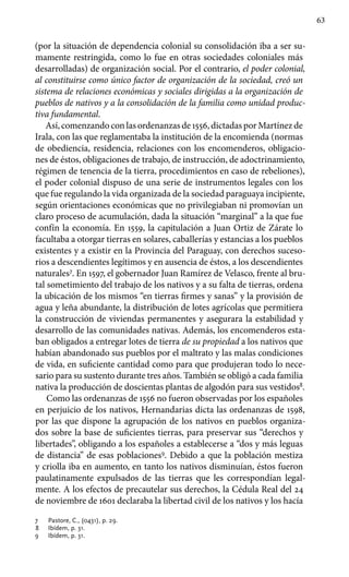63
(por la situación de dependencia colonial su consolidación iba a ser su-
mamente restringida, como lo fue en otras sociedades coloniales más
desarrolladas) de organización social. Por el contrario, el poder colonial,
al constituirse como único factor de organización de la sociedad, creó un
sistema de relaciones económicas y sociales dirigidas a la organización de
pueblos de nativos y a la consolidación de la familia como unidad produc-
tiva fundamental.
Así, comenzando con las ordenanzas de 1556, dictadas por Martínez de
Irala, con las que reglamentaba la institución de la encomienda (normas
de obediencia, residencia, relaciones con los encomenderos, obligacio-
nes de éstos, obligaciones de trabajo, de instrucción, de adoctrinamiento,
régimen de tenencia de la tierra, procedimientos en caso de rebeliones),
el poder colonial dispuso de una serie de instrumentos legales con los
que fue regulando la vida organizada de la sociedad paraguaya incipiente,
según orientaciones económicas que no privilegiaban ni promovían un
claro proceso de acumulación, dada la situación “marginal” a la que fue
confín la economía. En 1559, la capitulación a Juan Ortiz de Zárate lo
facultaba a otorgar tierras en solares, caballerías y estancias a los pueblos
existentes y a existir en la Provincia del Paraguay, con derechos suceso-
rios a descendientes legítimos y en ausencia de éstos, a los descendientes
naturales7
. En 1597, el gobernador Juan Ramírez de Velasco, frente al bru-
tal sometimiento del trabajo de los nativos y a su falta de tierras, ordena
la ubicación de los mismos “en tierras firmes y sanas” y la provisión de
agua y leña abundante, la distribución de lotes agrícolas que permitiera
la construcción de viviendas permanentes y asegurara la estabilidad y
desarrollo de las comunidades nativas. Además, los encomenderos esta-
ban obligados a entregar lotes de tierra de su propiedad a los nativos que
habían abandonado sus pueblos por el maltrato y las malas condiciones
de vida, en suficiente cantidad como para que produjeran todo lo nece-
sario para su sustento durante tres años. También se obligó a cada familia
nativa la producción de doscientas plantas de algodón para sus vestidos8
.
Como las ordenanzas de 1556 no fueron observadas por los españoles
en perjuicio de los nativos, Hernandarias dicta las ordenanzas de 1598,
por las que dispone la agrupación de los nativos en pueblos organiza-
dos sobre la base de suficientes tierras, para preservar sus “derechos y
libertades”, obligando a los españoles a establecerse a “dos y más leguas
de distancia” de esas poblaciones9
. Debido a que la población mestiza
y criolla iba en aumento, en tanto los nativos disminuían, éstos fueron
paulatinamente expulsados de las tierras que les correspondían legal-
mente. A los efectos de precautelar sus derechos, la Cédula Real del 24
de noviembre de 1601 declaraba la libertad civil de los nativos y los hacía
7 	 Pastore, C., (0431), p. 29.
8 	 Ibídem, p. 31.
9 	 Ibídem, p. 31.
 
