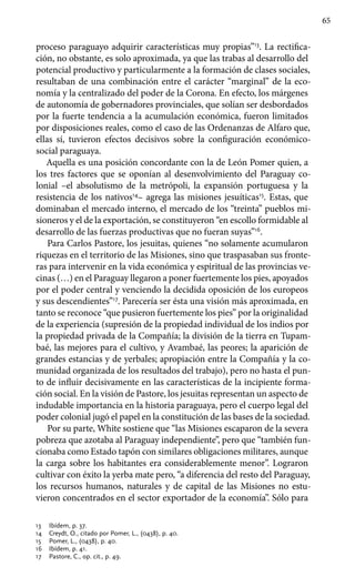 65
proceso paraguayo adquirir características muy propias”13
. La rectifica-
ción, no obstante, es solo aproximada, ya que las trabas al desarrollo del
potencial productivo y particularmente a la formación de clases sociales,
resultaban de una combinación entre el carácter “marginal” de la eco-
nomía y la centralizado del poder de la Corona. En efecto, los márgenes
de autonomía de gobernadores provinciales, que solían ser desbordados
por la fuerte tendencia a la acumulación económica, fueron limitados
por disposiciones reales, como el caso de las Ordenanzas de Alfaro que,
ellas sí, tuvieron efectos decisivos sobre la configuración económico-
social paraguaya.
Aquella es una posición concordante con la de León Pomer quien, a
los tres factores que se oponían al desenvolvimiento del Paraguay co-
lonial –el absolutismo de la metrópoli, la expansión portuguesa y la
resistencia de los nativos14
– agrega las misiones jesuíticas15
. Estas, que
dominaban el mercado interno, el mercado de los “treinta” pueblos mi-
sioneros y el de la exportación, se constituyeron “en escollo formidable al
desarrollo de las fuerzas productivas que no fueran suyas”16
.
Para Carlos Pastore, los jesuitas, quienes “no solamente acumularon
riquezas en el territorio de las Misiones, sino que traspasaban sus fronte-
ras para intervenir en la vida económica y espiritual de las provincias ve-
cinas (…) en el Paraguay llegaron a poner fuertemente los pies, apoyados
por el poder central y venciendo la decidida oposición de los europeos
y sus descendientes”17
. Parecería ser ésta una visión más aproximada, en
tanto se reconoce “que pusieron fuertemente los pies” por la originalidad
de la experiencia (supresión de la propiedad individual de los indios por
la propiedad privada de la Compañía; la división de la tierra en Tupam-
baé, las mejores para el cultivo, y Avambaé, las peores; la aparición de
grandes estancias y de yerbales; apropiación entre la Compañía y la co-
munidad organizada de los resultados del trabajo), pero no hasta el pun-
to de influir decisivamente en las características de la incipiente forma-
ción social. En la visión de Pastore, los jesuitas representan un aspecto de
indudable importancia en la historia paraguaya, pero el cuerpo legal del
poder colonial jugó el papel en la constitución de las bases de la sociedad.
Por su parte, White sostiene que “las Misiones escaparon de la severa
pobreza que azotaba al Paraguay independiente”, pero que “también fun-
cionaba como Estado tapón con similares obligaciones militares, aunque
la carga sobre los habitantes era considerablemente menor”. Lograron
cultivar con éxito la yerba mate pero, “a diferencia del resto del Paraguay,
los recursos humanos, naturales y de capital de las Misiones no estu-
vieron concentrados en el sector exportador de la economía”. Sólo para
13	 Ibídem, p. 37.
14	 Creydt, O., citado por Pomer, L., (0438), p. 40.
15	 Pomer, L., (0438), p. 40.
16	 Ibídem, p. 41.
17	 Pastore, C., op. cit., p. 49.
 