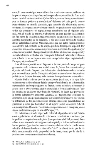 66
cumplir con sus obligaciones tributarias y solventar sus necesidades de
importación producían yerba y tabaco para la exportación. Su “casi autó-
noma unidad socio-económica”, dice White, estuvo “muy poco afectada
por las fuerzas políticas y económicas” del resto del país, por lo que se
puede inferir, en sentido contrario, que también ella afectó muy poco a
ese resto. Esto queda en evidencia cuando los jesuitas son expulsados y
todos sus dominios son rápidamente absorbidos por el régimen colo-
nial. Así, el estado de miseria y abandono en que quedan las Misiones
no fue culpa de los administradores civiles, quienes no sólo “fueron los
agentes manifiestos de la opresión, y por ello causa directa de muchas
de las calamidades de las Misiones, sino que sus actos fueron posibles
solo dentro del contexto de la amplia política del imperio español. Por
eso deben ser reconocidos como productos o síntomas de aquella mayor
estructura mundial. El empobrecimiento de las Misiones es sólo parcial y
superficialmente atribuible a la corruptela delos individuos; la verdadera
raíz se halla en su incorporación como un apéndice súper explotado del
Paraguay dependiente”18
.
Las Misiones jesuíticas no llegaron a formar parte de los principios
generadores de la formación social, como lo fueron las encomiendas y
el poder del Estado. Su paso por la historia colonial estuvo determinado
por los conflictos que la Compañía de Jesús mantenía con los poderes
políticos en Europa. Por eso, toda su obra fue rápidamente reabsorbida.
García Mellid afirma que las reducciones jesuíticas, a las que habi-
tualmente se atribuye haber dejado una profunda huella en la formación
espiritual del pueblo paraguayo, no fueron, como esto daría a suponer, la
causa sino el efecto de tradiciones culturales y formas ambientales “que
los jesuitas se cuidaron muy bien de respetar”. Es decir que prevaleció
la forma cultural pre–existente. Además, las “reducciones jesuíticas no
abarcaron sino una pequeña región” del territorio paraguayo, por lo cual
“la influencia de los doctrineros no alcanzó sino a las parcialidades de
guaraníes y tapes que habitaban en el lugar”. Como lo sostuvo Alberdi
en sus réplicas a Quentin: “los jesuitas no gobernaron el Paraguay jamás,
sino a las Misiones, que no son el Paraguay”19
.
En definitiva, en todo el período colonial, el papel central del Estado
creó regulaciones de derecho de relaciones económicas y sociales, que
impedían las regulaciones de facto (la espontaneidad del proceso) favo-
rables a una acumulación originaria de capital y a la formación de socia-
les incipientes (que implica necesariamente el desarrollo de conflictos en
relación al desarrollo de una dirección “civil”, de clase), tanto por la vía
de la concentración de la propiedad de la tierra, como por la vía de la
producción y concentración de excedentes.
18	 White, R.A. (0480), pp. 23–4–27.
19	 García Mellid, Atilio (0389), pp. 51–52.
 