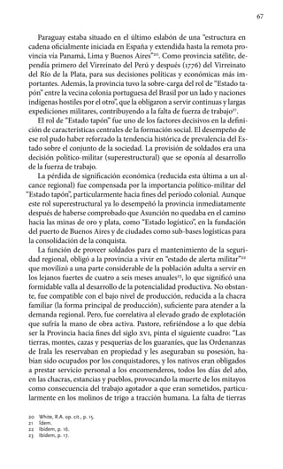 67
Paraguay estaba situado en el último eslabón de una “estructura en
cadena oficialmente iniciada en España y extendida hasta la remota pro-
vincia vía Panamá, Lima y Buenos Aires”20
. Como provincia satélite, de-
pendía primero del Virreinato del Perú y después (1776) del Virreinato
del Río de la Plata, para sus decisiones políticas y económicas más im-
portantes. Además, la provincia tuvo la sobre-carga del rol de “Estado ta-
pón” entre la vecina colonia portuguesa del Brasil por un lado y naciones
indígenas hostiles por el otro”, que la obligaron a servir continuas y largas
expediciones militares, contribuyendo a la falta de fuerza de trabajo21
.
El rol de “Estado tapón” fue uno de los factores decisivos en la defini-
ción de características centrales de la formación social. El desempeño de
ese rol pudo haber reforzado la tendencia histórica de prevalencia del Es-
tado sobre el conjunto de la sociedad. La provisión de soldados era una
decisión político-militar (superestructural) que se oponía al desarrollo
de la fuerza de trabajo.
La pérdida de significación económica (reducida esta última a un al-
cance regional) fue compensada por la importancia político-militar del
“Estado tapón”, particularmente hacia fines del período colonial. Aunque
este rol superestructural ya lo desempeñó la provincia inmediatamente
después de haberse comprobado que Asunción no quedaba en el camino
hacia las minas de oro y plata, como “Estado logístico”, en la fundación
del puerto de Buenos Aires y de ciudades como sub-bases logísticas para
la consolidación de la conquista.
La función de proveer soldados para el mantenimiento de la seguri-
dad regional, obligó a la provincia a vivir en “estado de alerta militar”22
que movilizó a una parte considerable de la población adulta a servir en
los lejanos fuertes de cuatro a seis meses anuales23
, lo que significó una
formidable valla al desarrollo de la potencialidad productiva. No obstan-
te, fue compatible con el bajo nivel de producción, reducida a la chacra
familiar (la forma principal de producción), suficiente para atender a la
demanda regional. Pero, fue correlativa al elevado grado de explotación
que sufría la mano de obra activa. Pastore, refiriéndose a lo que debía
ser la Provincia hacia fines del siglo xvi, pinta el siguiente cuadro: “Las
tierras, montes, cazas y pesquerías de los guaraníes, que las Ordenanzas
de Irala les reservaban en propiedad y les aseguraban su posesión, ha-
bían sido ocupados por los conquistadores, y los nativos eran obligados
a prestar servicio personal a los encomenderos, todos los días del año,
en las chacras, estancias y pueblos, provocando la muerte de los mitayos
como consecuencia del trabajo agotador a que eran sometidos, particu-
larmente en los molinos de trigo a tracción humana. La falta de tierras
20	 White, R.A. op. cit., p. 15.
21	 Ídem.
22	 Ibídem, p. 16.
23	 Ibídem, p. 17.
 