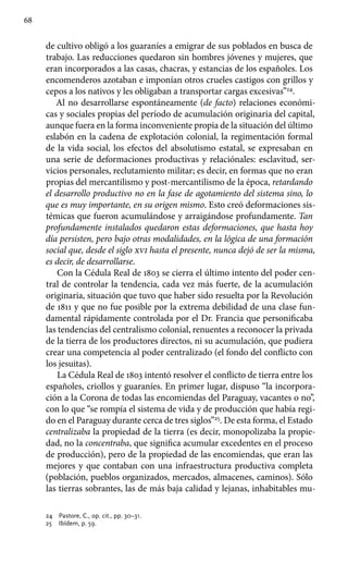 68
de cultivo obligó a los guaraníes a emigrar de sus poblados en busca de
trabajo. Las reducciones quedaron sin hombres jóvenes y mujeres, que
eran incorporados a las casas, chacras, y estancias de los españoles. Los
encomenderos azotaban e imponían otros crueles castigos con grillos y
cepos a los nativos y les obligaban a transportar cargas excesivas”24
.
Al no desarrollarse espontáneamente (de facto) relaciones económi-
cas y sociales propias del período de acumulación originaria del capital,
aunque fuera en la forma inconveniente propia de la situación del último
eslabón en la cadena de explotación colonial, la regimentación formal
de la vida social, los efectos del absolutismo estatal, se expresaban en
una serie de deformaciones productivas y relaciónales: esclavitud, ser-
vicios personales, reclutamiento militar; es decir, en formas que no eran
propias del mercantilismo y post-mercantilismo de la época, retardando
el desarrollo productivo no en la fase de agotamiento del sistema sino, lo
que es muy importante, en su origen mismo. Esto creó deformaciones sis-
témicas que fueron acumulándose y arraigándose profundamente. Tan
profundamente instalados quedaron estas deformaciones, que hasta hoy
día persisten, pero bajo otras modalidades, en la lógica de una formación
social que, desde el siglo xvi hasta el presente, nunca dejó de ser la misma,
es decir, de desarrollarse.
Con la Cédula Real de 1803 se cierra el último intento del poder cen-
tral de controlar la tendencia, cada vez más fuerte, de la acumulación
originaria, situación que tuvo que haber sido resuelta por la Revolución
de 1811 y que no fue posible por la extrema debilidad de una clase fun-
damental rápidamente controlada por el Dr. Francia que personificaba
las tendencias del centralismo colonial, renuentes a reconocer la privada
de la tierra de los productores directos, ni su acumulación, que pudiera
crear una competencia al poder centralizado (el fondo del conflicto con
los jesuitas).
La Cédula Real de 1803 intentó resolver el conflicto de tierra entre los
españoles, criollos y guaraníes. En primer lugar, dispuso “la incorpora-
ción a la Corona de todas las encomiendas del Paraguay, vacantes o no”,
con lo que “se rompía el sistema de vida y de producción que había regi-
do en el Paraguay durante cerca de tres siglos”25
. De esta forma, el Estado
centralizaba la propiedad de la tierra (es decir, monopolizaba la propie-
dad, no la concentraba, que significa acumular excedentes en el proceso
de producción), pero de la propiedad de las encomiendas, que eran las
mejores y que contaban con una infraestructura productiva completa
(población, pueblos organizados, mercados, almacenes, caminos). Sólo
las tierras sobrantes, las de más baja calidad y lejanas, inhabitables mu-
24 	 Pastore, C., op. cit., pp. 30–31.
25 	 Ibídem, p. 59.
 