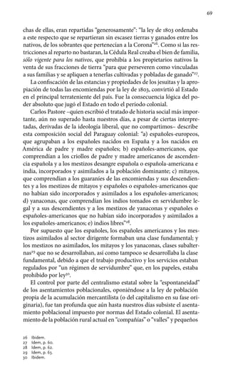 69
chas de ellas, eran repartidas “generosamente”: “la ley de 1803 ordenaba
a este respecto que se repartieran sin escasez tierras y ganados entre los
nativos, de los sobrantes que pertenecían a la Corona”26
. Como si las res-
tricciones al reparto no bastaran, la Cédula Real creaba el bien de familia,
sólo vigente para los nativos, que prohibía a los propietarios nativos la
venta de sus fracciones de tierra “para que perseveren como vinculadas
a sus familias y se apliquen a tenerlas cultivadas y pobladas de ganado”27
.
La confiscación de las estancias y propiedades de los jesuitas y la apro-
piación de todas las encomiendas por la ley de 1803, convirtió al Estado
en el principal terrateniente del país. Fue la consecuencia lógica del po-
der absoluto que jugó el Estado en todo el período colonial.
Carlos Pastore –quien escribió el tratado de historia social más impor-
tante, aún no superado hasta nuestros días, a pesar de ciertas interpre­
tadas, derivadas de la ideología liberal, que no compartimos– describe
esta composición social del Paraguay colonial: “a) españoles-europeos,
que agrupaban a los españoles nacidos en España y a los nacidos en
América de padre y madre españoles; b) españoles-americanos, que
comprendían a los criollos de padre y madre americanos de ascenden-
cia española y a los mestizos desangre española o española-americana e
india, incorporados y asimilados a la población dominante; c) mitayos,
que comprendían a los guaraníes de las encomiendas y sus descendien-
tes y a los mestizos de mitayos y españoles o españoles-americanos que
no habían sido incorporados y asimilados a los españoles-americanos;
d) yanaconas, que comprendían los indios tomados en servidumbre le-
gal y a sus descendientes y a los mestizos de yanaconas y españoles o
españoles-americanos que no habían sido incorporados y asimilados a
los españoles-americanos; e) indios libres”28
.
Por supuesto que los españoles, los españoles americanos y los mes-
tizos asimilados al sector dirigente formaban una clase fundamental; y
los mestizos no asimilados, los mitayos y los yanaconas, clases subalter-
nas29
que no se desarrollaban, así como tampoco se desarrollaba la clase
fundamental, debido a que el trabajo productivo y los servicios estaban
regulados por “un régimen de servidumbre” que, en los papeles, estaba
prohibido por ley30
.
El control por parte del centralismo estatal sobre la “espontaneidad”
de los asentamientos poblacionales, oponiéndose a la ley de población
propia de la acumulación mercantilista (o del capitalismo en su fase ori-
ginaria), fue tan profunda que aún hasta nuestros días subsiste el asenta-
miento poblacional impuesto por normas del Estado colonial. El asenta-
miento de la población rural actual en “compañías” o “valles” y pequeños
26	 Ibidem.
27 	 Idem, p. 60.
28 	 Idem, p. 62.
29 	 Idem, p. 63.
30	 Ibidem.
 