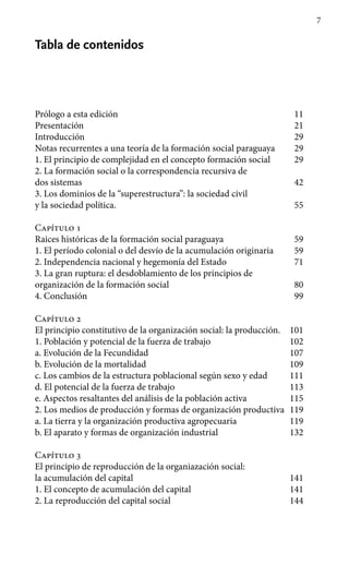 7
Tabla de contenidos
Prólogo a esta edición 11
Presentación 21
Introducción 29
Notas recurrentes a una teoría de la formación social paraguaya 29
1.	El principio de complejidad en el concepto formación social 29
2.	La formación social o la correspondencia recursiva de
dos sistemas 42
3.	Los dominios de la “superestructura”: la sociedad civil
y la sociedad política. 55
Capítulo 1
Raices históricas de la formación social paraguaya 59
1. 	El período colonial o del desvío de la acumulación originaria 59
2. 	Independencia nacional y hegemonía del Estado 71
3.	La gran ruptura: el desdoblamiento de los principios de
organización de la formación social 80
4.	Conclusión 99
Capítulo 2
El principio constitutivo de la organización social: la producción. 101
1.	Población y potencial de la fuerza de trabajo 102
a. 	Evolución de la Fecundidad 107
b. 	Evolución de la mortalidad 109
c.	Los cambios de la estructura poblacional según sexo y edad 111
d. 	El potencial de la fuerza de trabajo 113
e. 	Aspectos resaltantes del análisis de la población activa 115
2.	Los medios de producción y formas de organización productiva 119
a. 	La tierra y la organización productiva agropecuaria 119
b. 	El aparato y formas de organización industrial 132
Capítulo 3
El principio de reproducción de la organiazación social:
la acumulación del capital 141
1.	El concepto de acumulación del capital 141
2.	La reproducción del capital social 144
 