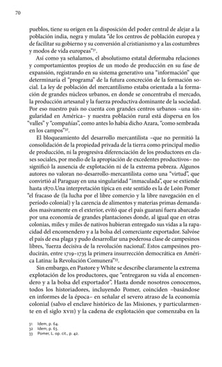 70
pueblos, tiene su origen en la disposición del poder central de alejar a la
población india, negra y mulata “de los centros de población europea y
de facilitar su gobierno y su conversión al cristianismo y a las costumbres
y modos de vida europeas”31
.
Así como ya señalamos, el absolutismo estatal deformaba relaciones
y comportamientos propios de un modo de producción en su fase de
expansión, registrando en su sistema generativo una “información” que
determinaría el “programa” de la futura concreción de la formación so-
cial. La ley de población del mercantilismo estaba orientada a la forma-
ción de grandes núcleos urbanos, en donde se concentraba el mercado,
la producción artesanal y la fuerza productiva dominante de la sociedad.
Por eso nuestro país no cuenta con grandes centros urbanos –una sin-
gularidad en América– y nuestra población rural está dispersa en los
“valles” y “compañías”, como antes lo había dicho Azara, “como sembrada
en los campos”32
.
El bloqueamiento del desarrollo mercantilista –que no permitió la
consolidación de la propiedad privada de la tierra como principal medio
de producción, ni la progresiva diferenciación de los productores en cla-
ses sociales, por medio de la apropiación de excedentes productivos– no
significó la ausencia de explotación ni de la extrema pobreza. Algunos
autores no valoran no-desarrollo-mercantilista como una “virtud”, que
convirtió al Paraguay en una singularidad “inmaculada”, que se extiende
hasta 1870.Una interpretación típica en este sentido es la de León Pomer
“el fracaso de (la lucha por el libre comercio y la libre navegación en el
período colonial) y la carencia de alimentos y materias primas demanda-
dos masivamente en el exterior, evitó que el país guaraní fuera abarcado
por una economía de grandes plantaciones donde, al igual que en otras
colonias, miles y miles de nativos hubieran entregado sus vidas a la rapa-
cidad del encomendero y a la bolsa del comerciante exportador. Salvóse
el país de esa plaga y pudo desarrollar una poderosa clase de campesinos
libres, ‘fuerza decisiva de la revolución nacional’. Estos campesinos pro-
ducirán, entre 1719–1735 la primera insurrección democrática en Améri-
ca Latina: la Revolución Comunera”33
.
Sin embargo, en Pastore y White se describe claramente la extrema
explotación de los productores, que “entregaron su vida al encomen-
dero y a la bolsa del exportador”. Hasta donde nosotros conocemos,
todos los historiadores, incluyendo Pomer, coinciden –basándose
en informes de la época– en señalar el severo atraso de la economía
colonial (salvo el enclave histórico de las Misiones, y particularmen-
te en el siglo xvii) y la cadena de explotación que comenzaba en la
31 	 Idem, p. 64.
32 	 Idem, p. 63.
33 	 Pomer, L. op. cit., p. 42.
 