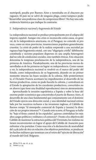 71
metrópoli, pasaba por Buenos Aires y terminaba en el chacrero pa-
raguayo. El país no se salvó de ninguna plaga, como tampoco pudo
“desarrollar una poderosa clase de campesinos libres”. No hay una sola
evidencia histórica que indique lo contrario.
2.	 Independencia nacional y hegemonía del Estado
La independencia nacional se produce principalmente por el colapso del
imperio español. Aunque esta crisis es reconocida como causa, en gene-
ral, de la independencia americana, en el Paraguay no coincide ni pro-
voca, como en otras provincias, insurrecciones populares generalmente
cruentas. La crisis de poder de la realeza sorprende a una sociedad pa-
raguaya bajo hegemonía estatal, con una “oligarquía criolla” débilmente
constituida y sectores populares dispersos en una amplia heterogenei-
dad no sólo de condiciones sociales, sino también étnicas. Esta situación
determina la temprana proclamación de la independencia, una de las
primeras de América. Paradojalmente, una de las provincias menos de-
sarrolladas es de las primeras en lograr su independencia. Como vamos
a ver, la independencia nacional se resolvió en el marco del poder del
Estado, como independencia de su hegemonía, dejando en un primer
momento intactas las bases sociales de la colonia. Sólo posteriormen-
te, el Dictador Francia acentuará los impedimentos al desarrollo de las
fuerzas productivas, como no pudo hacerlo la colonia, y centralizará en
el Estado la apropiación de los excedentes productivos, convertidos no
en ahorro (que tiene una finalidad reproductora) sino en atesoramiento.
Aprovechando la invasión napoleónica a España y sobre la base del
enorme poder económico que concentraba el puerto de Buenos Aires, el
desarrollo de una clase fundamental que conjuntamente con el dominio
del Estado ejercía una dirección social, y una identidad nacional estimu-
lada por los sucesivos rechazos a las invasiones inglesas, el Cabildo de
Buenos rompe “el monopolio comercial de España y (asume) la direc-
ción de sus propios intereses”34
. Cuando esto ocurre, el Paraguay se halla-
ba “bajo el firme control de los españoles”, quienes controlaban los más
altos cargos políticos y militares y el comercio35
. Frente a los objetivos del
Cabildo de mantener la estructura política del Virreinato, los realistas no
tienen inconvenientes en lograr el apoyo del Cabildo de Asunción para
enfrentar a los porteños. Como reacción a la declaración de neutralidad
del 24 de julio de 1810 en relación a los objetivos porteñistas, se producen
los hechos militares que terminan con el retiro del “ejército de liberación”
al mando del Gral. Belgrano.
34 	 White, R. A., op. cit., p. 33.
35 	 Ibídem, p. 34.
 