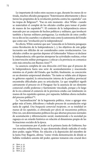 72
Lo importante de todos estos sucesos es que, durante los meses de re-
tirada, muchos oficiales paraguayos “fraternizaron abiertamente y discu-
tieron los propósitos de la revolución porteña contra los españoles” con
las tropas de Belgrano36
. “Fue en este momento –dice White– cuando
se materializó el complot de los oficiales criollos para tomar el poder
de manos de los españoles”37
. El contexto de la independencia estuvo
marcado por un conjunto de hechos políticos y militares, que involucró
también a fuerzas militares portuguesas. La resolución de estos conflic-
tos se dio en los cuarteles y se planteó más como la autonomía del Estado
que como una “revolución por la independencia”.
En efecto, White sostiene que aun “conocida en la historia paraguaya
como Revolución de la Independencia (...), los objetivos de este golpe
incruento son difíciles de ser considerados como revolucionarios. Los
oficiales criollos no querían deponer al Gobernador Velazco ni declarar
la independencia; sólo querían atemperar las actividades realistas, evitar
la intervención militar portuguesa y colocar a la provincia en comunica-
ción más estrecha con Buenos Aires”38
.
La ausencia completa de una dirección civil hizo que el proceso de
la Independencia fuera una serie de acomodamientos y reacomoda-
mientos en el poder del Estado, que facilitó, finalmente, su concreción
en un dominio unipersonal absoluto. “En tanto se velaba aún al depues-
to gobierno español, la estructuración interna de la política provincial
encontraba dificultades para su articulación. Lo que simplificó signifi-
cativamente el proceso en el Paraguay fue la ausencia de un elemento
comercial criollo poderoso y fuertemente vinculado, porque a lo largo
de la era colonial el comercio de la provincia estaba casi totalmente en
manos de los españoles quienes, por supuesto, hallaban ahora excluidos
del proceso político”39
.
La “nacionalización” de la hegemonía política, viene a agregar otro
golpe más al lento, dificultoso y trabado proceso de acumulación origi-
naria de capital. Una burguesía comercial incipiente, en su totalidad en
manos de los españoles, es eliminada por efecto de mecanismos políticos.
Otra vez, son determinantes políticos los que abortan procesos normales
de acumulación y diferenciación social, manteniendo a la sociedad pa-
raguaya en un retardo histórico en relación al dinamismo propio de las
formaciones sociales de la época.
Las escaramuzas por el poder en la primera Junta de Gobierno, fue-
ron resueltas militarmente, lo que demostraba dónde radicaba el verda-
dero poder, según White. En relación a la deposición del miembro de
la Junta Fray Bogarín, afirma: “como vívida demostración de dónde se
hallaba verdadero asiento del poder, quienes tomaron esta crucial deci-
36 	 Ídem, p. 37.
37 	 Ídem, p. 38.
38 	 Ídem, p. 40.
39 	 Ídem, p. 47.
 