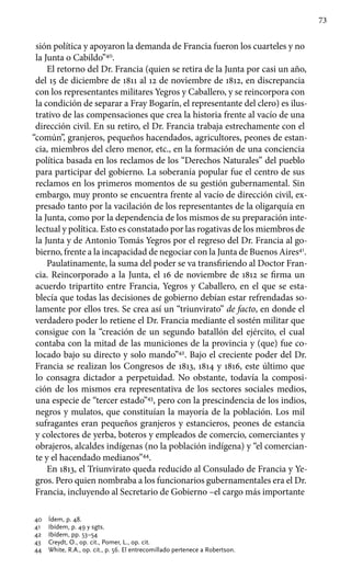 73
sión política y apoyaron la demanda de Francia fueron los cuarteles y no
la Junta o Cabildo”40
.
El retorno del Dr. Francia (quien se retira de la Junta por casi un año,
del 15 de diciembre de 1811 al 12 de noviembre de 1812, en discrepancia
con los representantes militares Yegros y Caballero, y se reincorpora con
la condición de separar a Fray Bogarín, el representante del clero) es ilus-
trativo de las compensaciones que crea la historia frente al vacío de una
dirección civil. En su retiro, el Dr. Francia trabaja estrechamente con el
“común”, granjeros, pequeños hacendados, agricultores, peones de estan-
cia, miembros del clero menor, etc., en la formación de una conciencia
política basada en los reclamos de los “Derechos Naturales” del pueblo
para participar del gobierno. La soberanía popular fue el centro de sus
reclamos en los primeros momentos de su gestión gubernamental. Sin
embargo, muy pronto se encuentra frente al vacío de dirección civil, ex-
presado tanto por la vacilación de los representantes de la oligarquía en
la Junta, como por la dependencia de los mismos de su preparación inte-
lectual y política. Esto es constatado por las rogativas de los miembros de
la Junta y de Antonio Tomás Yegros por el regreso del Dr. Francia al go-
bierno, frente a la incapacidad de negociar con la Junta de Buenos Aires41
.
Paulatinamente, la suma del poder se va transfiriendo al Doctor Fran-
cia. Reincorporado a la Junta, el 16 de noviembre de 1812 se firma un
acuerdo tripartito entre Francia, Yegros y Caballero, en el que se esta-
blecía que todas las decisiones de gobierno debían estar refrendadas so-
lamente por ellos tres. Se crea así un “triunvirato” de facto, en donde el
verdadero poder lo retiene el Dr. Francia mediante el sostén militar que
consigue con la “creación de un segundo batallón del ejército, el cual
contaba con la mitad de las municiones de la provincia y (que) fue co-
locado bajo su directo y solo mando”42
. Bajo el creciente poder del Dr.
Francia se realizan los Congresos de 1813, 1814 y 1816, este último que
lo consagra dictador a perpetuidad. No obstante, todavía la composi-
ción de los mismos era representativa de los sectores sociales medios,
una especie de “tercer estado”43
, pero con la prescindencia de los indios,
negros y mulatos, que constituían la mayoría de la población. Los mil
sufragantes eran pequeños granjeros y estancieros, peones de estancia
y colectores de yerba, boteros y empleados de comercio, comerciantes y
obrajeros, alcaldes indígenas (no la población indígena) y “el comercian-
te y el hacendado medianos”44
.
En 1813, el Triunvirato queda reducido al Consulado de Francia y Ye-
gros. Pero quien nombraba a los funcionarios gubernamentales era el Dr.
Francia, incluyendo al Secretario de Gobierno –el cargo más importante
40 	 Ídem, p. 48.
41 	 Ibídem, p. 49 y sgts.
42 	 Ibídem, pp. 53–54
43 	 Creydt, O., op. cit., Pomer, L., op. cit.
44 	 White, R.A., op. cit., p. 56. El entrecomillado pertenece a Robertson.
 