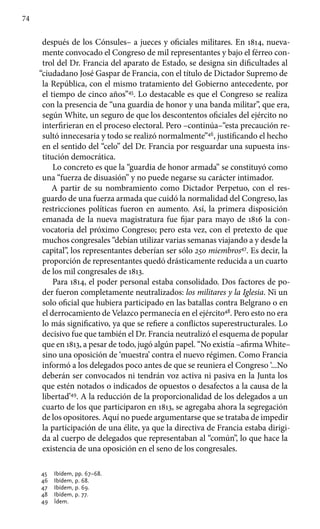 74
después de los Cónsules– a jueces y oficiales militares. En 1814, nueva-
mente convocado el Congreso de mil representantes y bajo el férreo con-
trol del Dr. Francia del aparato de Estado, se designa sin dificultades al
“ciudadano José Gaspar de Francia, con el título de Dictador Supremo de
la República, con el mismo tratamiento del Gobierno antecedente, por
el tiempo de cinco años”45
. Lo destacable es que el Congreso se realiza
con la presencia de “una guardia de honor y una banda militar”, que era,
según White, un seguro de que los descontentos oficiales del ejército no
interfirieran en el proceso electoral. Pero –continúa–“esta precaución re-
sultó innecesaria y todo se realizó normalmente”46
, justificando el hecho
en el sentido del “celo” del Dr. Francia por resguardar una supuesta ins-
titución democrática.
Lo concreto es que la “guardia de honor armada” se constituyó como
una “fuerza de disuasión” y no puede negarse su carácter intimador.
A partir de su nombramiento como Dictador Perpetuo, con el res-
guardo de una fuerza armada que cuidó la normalidad del Congreso, las
restricciones políticas fueron en aumento. Así, la primera disposición
emanada de la nueva magistratura fue fijar para mayo de 1816 la con-
vocatoria del próximo Congreso; pero esta vez, con el pretexto de que
muchos congresales “debían utilizar varias semanas viajando a y desde la
capital”, los representantes deberían ser sólo 250 miembros47
. Es decir, la
proporción de representantes quedó drásticamente reducida a un cuarto
de los mil congresales de 1813.
Para 1814, el poder personal estaba consolidado. Dos factores de po-
der fueron completamente neutralizados: los militares y la Iglesia. Ni un
solo oficial que hubiera participado en las batallas contra Belgrano o en
el derrocamiento de Velazco permanecía en el ejército48
. Pero esto no era
lo más significativo, ya que se refiere a conflictos superestructurales. Lo
decisivo fue que también el Dr. Francia neutralizó el esquema de popular
que en 1813, a pesar de todo, jugó algún papel. “No existía –afirma White–
sino una oposición de ‘muestra’ contra el nuevo régimen. Como Francia
informó a los delegados poco antes de que se reuniera el Congreso ‘...No
deberán ser convocados ni tendrán voz activa ni pasiva en la Junta los
que estén notados o indicados de opuestos o desafectos a la causa de la
libertad’49
. A la reducción de la proporcionalidad de los delegados a un
cuarto de los que participaron en 1813, se agregaba ahora la segregación
de los opositores. Aquí no puede argumentarse que se trataba de impedir
la participación de una élite, ya que la directiva de Francia estaba dirigi-
da al cuerpo de delegados que representaban al “común”, lo que hace la
existencia de una oposición en el seno de los congresales.
45 	 Ibídem, pp. 67–68.
46 	 Ibídem, p. 68.
47 	 Ibídem, p. 69.
48 	 Ibídem, p. 77.
49 	 Ídem.
 