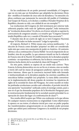 75
En las condiciones de un poder personal consolidado, el Congreso
–que no era más que un formalismo que adoptaba las decisiones Dicta-
dor– modifica el mandato de cinco años de dictadura y “en atención a la
plena confianza que justamente ha merecido del pueblo el Ciudadano
José Gaspar de Francia, se le declara y establece Dictador Perpetuo de la
República, durante su vida, con calidad de ser sin exemplar”50
.
Las resoluciones del Congreso de 1816 terminaron por enterrar toda
soberanía popular, todo resto de “gobierno popular”, toda insinuación
de “revolución democrática”. En efecto, en el tercer artículo se suprime la
convocatoria de congresos anuales y se resuelve que “Congreso General
tendrá República cada vez y cuando el Dictador haya necesario”51
.
Y durante más de un cuarto de siglo no se tuvo Congreso Nacional,
porque “el Dictador no hubo necesario” (valga la expresión).
Al respecto, Richard A. White ensaya una curiosa justificación: “...la
elección de Francia como dictador ‘perpetuo’ no debe ser considerada
nada más que como otra usurpación de poder en América. Al contrario
–afirma y cita a continuación a García Mellid–‘no era la imposición de un
hombre, sino de un pueblo. La que entonces triunfó no fue la voluntad
de Francia sino de la Nación’. El establecimiento de la dictadura popular
–continúa– no espontánea ni arbitraria, fue la directa consecuencia de la
histórica lucha dentro de la sociedad de clases del Paraguay”52
.
En otra parte, todavía se expresa de un modo más curioso: “Para
Francia, la forma democrática no era un fin en sí mismo, sino un medio
a través del cual las masas de paraguayos pudieran expresar sus verda-
deros intereses. Ahora que la conciencia nacional había sido formada
e institucionalizada en la dictadura popular, las enormes asambleas de-
mocráticas habían cumplido (su) propósito. La tarea debía convertirse
en la implementación del deseo popular de terminar las injusticias de
siglos de la sociedad de clases del Paraguay. Así como sucedió en todas
las profundas revoluciones sociales anti-coloniales, el período inicial de
una oposición “nacionalista” unificada contra el enemigo común, pasó a
uno en el que las demandas populares de la Revolución Paraguaya para
la reestructuración fundamental de la sociedad asumió prioridad: la co-
operación de clases dio lugar a la confrontación de clases”53
.
Nos resulta difícil aceptar que White crea realmente en lo que afirma.
De cualquier manera reconocemos su originalidad. Como objetivamen-
te aparece en sus textos, el esfuerzo inicial por crear un poder popular
fue transformándose progresivamente en un absoluto poder personal,
poder que utilizó para conformar Congresos a la medida de sus propias
decisiones.
50 	 Acta del Congreso, 5 de Junio de 1816, cit. por White, R.A., op., cit., p. 77.
51 	 White, R. A., op. cit., p. 78.
52 	 Ídem.
53 	 Ibídem, p. 76.
 