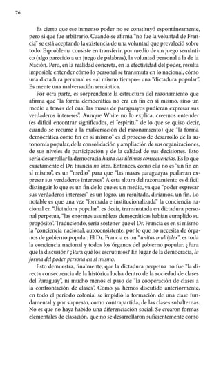 76
Es cierto que ese inmenso poder no se constituyó espontáneamente,
pero sí que fue arbitrario. Cuando se afirma “no fue la voluntad de Fran-
cia” se está aceptando la existencia de una voluntad que prevaleció sobre
todo. E1problema consiste en transferir, por medio de un juego semánti-
co (algo parecido a un juego de palabras), la voluntad personal a la de la
Nación. Pero, en la realidad concreta, en la efectividad del poder, resulta
imposible entender cómo lo personal se transmuta en lo nacional, cómo
una dictadura personal es –al mismo tiempo– una “dictadura popular”.
Es mente una malversación semántica.
Por otra parte, es sorprendente la estructura del razonamiento que
afirma que “la forma democrática no era un fin en sí mismo, sino un
medio a través del cual las masas de paraguayos pudieran expresar sus
verdaderos intereses”. Aunque White no lo explica, creemos entender
(es difícil encontrar significados, el “espíritu” de lo que se quiso decir,
cuando se recurre a la malversación del razonamiento) que “la forma
democrática como fin en sí mismo” es el proceso de desarrollo de la au-
tonomía popular, de la consolidación y ampliación de sus organizaciones,
de sus niveles de participación y de la calidad de sus decisiones. Esto
sería desarrollar la democracia hasta sus últimas consecuencias. Es lo que
exactamente el Dr. Francia no hizo. Entonces, como ella no es “un fin en
sí mismo”, es un “medio” para que “las masas paraguayas pudieran ex-
presar sus verdaderos intereses”. A esta altura del razonamiento es difícil
distinguir lo que es un fin de lo que es un medio, ya que “poder expresar
sus verdaderos intereses” es un logro, un resultado, diríamos, un fin. Lo
notable es que una vez “formada e institucionalizada” la conciencia na-
cional en “dictadura popular”, es decir, transmutada en dictadura perso-
nal perpetua, “las enormes asambleas democráticas habían cumplido su
propósito”. Traduciendo, sería sostener que el Dr. Francia es en sí mismo
la “conciencia nacional, autoconsistente, por lo que no necesita de órga-
nos de gobierno popular. El Dr. Francia es un “unitas multiplex”, es toda
la conciencia nacional y todos los órganos del gobierno popular. ¿Para
qué la discusión? ¿Para qué los escrutinios? En lugar de la democracia, la
forma del poder persona en sí mismo.
Esto demuestra, finalmente, que la dictadura perpetua no fue “la di-
recta consecuencia de la histórica lucha dentro de la sociedad de clases
del Paraguay”, ni mucho menos el paso de “la cooperación de clases a
la confrontación de clases”. Como ya hemos discutido anteriormente,
en todo el periodo colonial se impidió la formación de una clase fun-
damental y por supuesto, como contrapartida, de las clases subalternas.
No es que no haya habido una diferenciación social. Se crearon formas
elementales de clasación, que no se desarrollaron suficientemente como
 