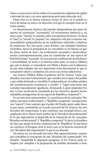 77
clases a consecuencia de las trabas a la acumulación originaria de capital
y derivado de esto, a su vacío superestructural como dirección civil.
Hasta 1870 no se dieron, entonces, luchas de clase, en el sentido es-
tricto de luchas en tomo a la dirección civil que el concepto tiene en la
teoría clasista.
La interpretación histórica del período independiente por parte de
autores de orientación “nacionalista” (el revisionismo histórico) o, en
otros casos, “clasista”, se sustenta sobre concepciones fetichistas. Es decir,
la “clase”, la “nación”, lo “popular”, etc. adquieren vida por sí mismos, son
esencialidades independientes de las condiciones materiales y objetivas
de existencias. Por otra parte, como fetiches, son entidades históricas
reversibles, tienen la propiedad de ser concebidos en las formas en que
las clases, luchas de clase y las revoluciones nacionales y democráticas
existen contemporáneamente, para ser transferidas en una especie de
“túnel del tiempo” al pasado. Un caso puro de combinación de fetichismo
y reversibilidad, de tomar a la historia como mito, es Guerra Villaboy,
que, por lo demás, es coincidente con White y Pomer, con la diferencia
de que éstos trabajan con una importante masa documental, lo que es
sumamente valioso y compensa con creces sus errores subjetivistas.
Así, Guerra Villaboy define al gobierno del Dr. Francia “como una
dictadura nacional revolucionaria, que contaba con el apoyo del pueblo
y que estaba destinada a consolidar la independencia, al realizar profun-
das transformaciones económicas y sociales” y “logró estructurar una
sociedad marcadamente igualitaria, eliminando la gran propiedad feu-
dal. La base social estuvo constituida por los chacreros, quienes fueron
indudables protagonistas de esa especie de República campesina”54
.
Es un texto muy representativo. La coexistencia de los conceptos “dic-
tadura nacional revolucionaria” y “República campesina” (aunque fuera
una “especie”), hace suponer que el poder del Estado, quien nadie discu-
te que estuvo centralizado en el poder personal del Dr. Francia, fue una
dictadura del campesinado, lo que constituye una novedad teórica, una
ampliación de la clásica teoría política de la “dictadura del proletariado”.
Es lo que lógicamente se desprende de la conjunción de los conceptos
“dictadura revolucionaria” y “República campesina”. Es decir, la dictadura
de clase que adopta la forma constitucional de “República”. Si esto fuera
así, entonces, el Paraguay sería el único caso en la historia universal de
una “dictadura del campesinado”, lo que es un absurdo.
No parece ser un descuido del autor. Hay argumentaciones conexas
que consolidan la concepción de una “dictadura del campesinado”. Por
ejemplo: “Aniquilada la oligarquía paraguaya, el Dr. Francia pudo en-
tregarse por completo a la preparación de medidas destinadas a bene-
54 	 Guerra Villaboy, S., op., cit., p. 87.
 