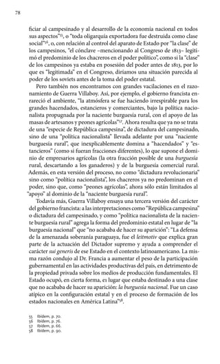 78
ficiar al campesinado y al desarrollo de la economía nacional en todos
sus aspectos”55
, o “toda oligarquía exportadora fue destruida como clase
social”56
, o, con relación al control del aparato de Estado por “la clase” de
los campesinos, “el cónclave –mencionando al Congreso de 1813– legiti-
mó el predominio de los chacreros en el poder político”, como si la “clase”
de los campesinos ya estaba en posesión del poder antes de 1813, por lo
que es “legitimada” en el Congreso, diríamos una situación parecida al
poder de los soviets antes de la toma del poder estatal.
Pero también nos encontramos con grandes vacilaciones en el razo-
namiento de Guerra Villaboy. Así, por ejemplo, el gobierno francista en-
rareció el ambiente, “la atmósfera se fue haciendo irrespirable para los
grandes hacendados, estancieros y comerciantes, bajo la política nacio-
nalista propugnada por la naciente burguesía rural, con el apoyo de las
masas de artesanos y peones agrícolas”57
. Ahora resulta que ya no se trata
de una “especie de República campesina”, de dictadura del campesinado,
sino de una “política nacionalista” llevada adelante por una “naciente
burguesía rural”, que inexplicablemente domina a “hacendados” y “es-
tancieros” (como si fueran fracciones diferentes), lo que supone el domi-
nio de empresarios agrícolas (la otra fracción posible de una burguesía
rural, descartando a los ganaderos) y de la burguesía comercial rural.
Además, en esta versión del proceso, no como “dictadura revolucionaria”
sino como “política nacionalista”, los chacreros ya no predominan en el
poder, sino que, como “peones agrícolas”, ahora sólo están limitados al
“apoyo” al dominio de la “naciente burguesía rural”.
Todavía más, Guerra Villaboy ensaya una tercera versión del carácter
del gobierno francista: a las interpretaciones como “República campesina”
o dictadura del campesinado, y como “política nacionalista de la nacien-
te burguesía rural” agrega la forma del predominio estatal en lugar de “la
burguesía nacional” que “no acababa de hacer su aparición”: “La defensa
de la amenazada soberanía paraguaya, fue el leitmotiv que explica gran
parte de la actuación del Dictador supremo y ayuda a comprender el
carácter sui generis de ese Estado en el contexto latinoamericano. La mis-
ma razón condujo al Dr. Francia a aumentar el peso de la participación
gubernamental en las actividades productivas del país, en detrimento de
la propiedad privada sobre los medios de producción fundamentales. El
Estado ocupó, en cierta forma, e1 lugar que estaba destinado a una clase
que no acababa de hacer su aparición: la burguesía nacional. Fue un caso
atípico en la configuración estatal y en el proceso de formación de los
estados nacionales en América Latina”58
.
55 	 Ibídem, p. 70.
56 	 Ibídem, p. 76.
57 	 Ibídem, p. 66.
58 	 Ibídem, p. 90.
 
