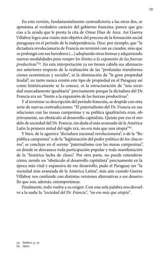 79
En esta versión, fundamentalmente contradictoria a las otras dos, se
aproxima al verdadero carácter del gobierno francista, parece que gra-
cias a la ayuda que le presta la cita de Omar Díaz de Arce. Así Guerra
Villaboy logra una visión más objetiva del proceso de la formación social
paraguaya en el periodo de la independencia. Dice, por ejemplo, que “la
dictadura revolucionaria de Francia no terminó con su creador, sino que
se prolongó con sus herederos (...) adoptando otras formas y adquiriendo
nuevas modalidades para romper los límites a la expansión de las fuerzas
productivas”59
. En esta interpretación ya no tienen cabida sus afirmacio-
nes anteriores respecto de la realización de las “profundas transforma-
ciones económicas y sociales”, ni la eliminación de “la gran propiedad
feudal”, en tanto nunca existió este tipo de propiedad en el Paraguay así
como históricamente se lo conoce, ni la estructuración de “una socie-
dad marcadamente igualitaria” precisamente porque la dictadura del Dr.
Francia era un “límite a la expansión de las fuerzas productivas”.
Y al terminar su descripción del período francista, se despide con otra
serie de nuevas contradicciones: “El paternalismo del Dr. Francia en sus
relaciones con las masas campesinas y su política igualitarista eran, ob-
jetivamente, un obstáculo al desarrollo capitalista. Quizás por eso el mo-
delo de sociedad del Dr. Francia, sin duda el más avanzado de la América
Latín la primera mitad del siglo xix, no era más que una utopía”60
.
Y bien, de la agresiva “dictadura nacional revolucionaria”, o de la “Re-
pública campesina” o de la “legitimación del poder político de los chacre-
ros”, se concluye en el sereno “paternalismo con las masas campesinas”,
en donde se desvanece toda participación popular y toda manifestación
de la “histórica lucha de clases”. Por otra parte, no puede entenderse
cómo, siendo un “obstáculo al desarrollo capitalista” precisamente en la
época más vital y expansiva de ese desarrollo, pudo el Paraguay ser “la
sociedad más avanzada de la América Latina”, más aún cuando Guerra
Villaboy nos confunde con distintas versiones alternativas a ese desarro-
llo que son, además, extemporáneas.
Finalmente, todo vuelve a su origen. Con una sola palabra nos devuel-
ve a la nada: la “sociedad del Dr. Francia”, “no era más que utopía”.
59 	 Ibídem, p. 91.
60 	 Ídem.
 