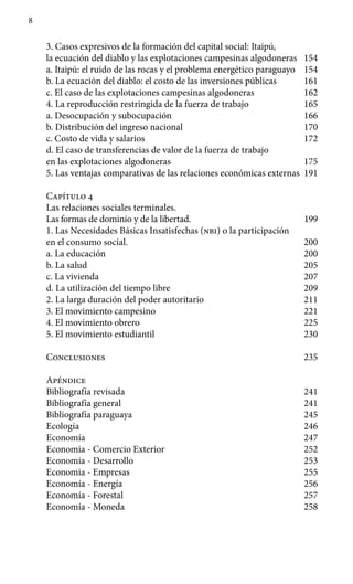 8
3.	Casos expresivos de la formación del capital social: Itaipú,
la ecuación del diablo y las explotaciones campesinas al­godoneras 154
a.	Itaipú: el ruido de las rocas y el problema energético para­guayo 154
b. 	La ecuación del diablo: el costo de las inversiones públicas 161
c.	El caso de las explotaciones campesinas algodoneras 162
4.	La reproducción restringida de la fuerza de trabajo 165
a.	Desocupación y subocupación 166
b.	Distribución del ingreso nacional 170
c.	Costo de vida y salarios 172
d.	El caso de transferencias de valor de la fuerza de trabajo
en las explotaciones algodoneras 175
5.	Las ventajas comparativas de las relaciones económicas externas 191
Capítulo 4
Las relaciones sociales terminales.
Las formas de dominio y de la libertad. 199
1.	Las Necesidades Básicas Insatisfechas (nbi) o la participación
en el consumo social. 200
a.	La educación 200
b.	La salud 205
c.	La vivienda 207
d.	La utilización del tiempo libre 209
2.	La larga duración del poder autoritario 211
3.	El movimiento campesino 221
4.	El movimiento obrero 225
5.	El movimiento estudiantil 230
Conclusiones 235
Apéndice
Bibliografía revisada  241
Bibliografía general 241
Bibliografía paraguaya 245
Ecología 246
Economía 247
Economia - Comercio Exterior 252
Economia - Desarrollo 253
Economia - Empresas 255
Economía - Energía 256
Economía - Forestal 257
Economía - Moneda 258
 
