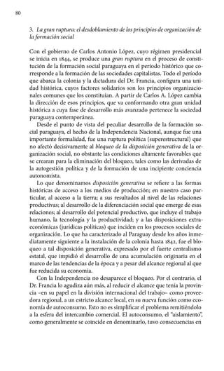 80
3.	 La gran ruptura: el desdoblamiento de los principios de organización de
la formación social
Con el gobierno de Carlos Antonio López, cuyo régimen presidencial
se inicia en 1844, se produce una gran ruptura en el proceso de consti-
tución de la formación social paraguaya en el período histórico que co-
rresponde a la formación de las sociedades capitalistas. Todo el período
que abarca la colonia y la dictadura del Dr. Francia, configura una uni-
dad histórica, cuyos factores solidarios son los principios organizacio-
nales comunes que los constituían. A partir de Carlos A. López cambia
la dirección de esos principios, que va conformando otra gran unidad
histórica a cuya fase de desarrollo más avanzado pertenece la sociedad
paraguaya contemporánea.
Desde el punto de vista del peculiar desarrollo de la formación so-
cial paraguaya, el hecho de la Independencia Nacional, aunque fue una
importante formalidad, fue una ruptura política (superestructural) que
no afectó decisivamente al bloqueo de la disposición generativa de la or-
ganización social, no obstante las condiciones altamente favorables que
se crearan para la eliminación del bloqueo, tales como las derivadas de
la autogestión política y de la formación de una incipiente conciencia
autonomista.
Lo que denominamos disposición generativa se refiere a las formas
históricas de acceso a los medios de producción; en nuestro caso par-
ticular, al acceso a la tierra; a sus resultados al nivel de las relaciones
productivas; al desarrollo de la diferenciación social que emerge de esas
relaciones; al desarrollo del potencial productivo, que incluye el trabajo
humano, la tecnología y la productividad; y a las disposiciones extra-
económicas (jurídicas políticas) que inciden en los procesos sociales de
organización. Lo que ha caracterizado al Paraguay desde los años inme-
diatamente siguiente a la instalación de la colonia hasta 1842, fue el blo-
queo a tal disposición generativa, expresado por el fuerte centralismo
estatal, que impidió el desarrollo de una acumulación originaria en el
marco de las tendencias de la época y a pesar del alcance regional al que
fue reducida su economía.
Con la Independencia no desaparece el bloqueo. Por el contrario, el
Dr. Francia lo agudiza aún más, al reducir el alcance que tenía la provin-
cia –en su papel en la división internacional del trabajo– como provee-
dora regional, a un estricto alcance local, en su nueva función como eco-
nomía de autoconsumo. Esto no es simplificar el problema remitiéndolo
a la esfera del intercambio comercial. El autoconsumo, el “aislamiento”,
como generalmente se coincide en denominarlo, tuvo consecuencias en
 