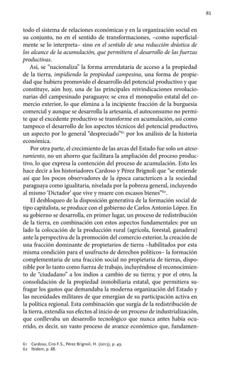 81
todo el sistema de relaciones económicas y en la organización social en
su conjunto, no en el sentido de transformaciones, –como superficial-
mente se lo interpreta– sino en el sentido de una reducción drástica de
los alcance de la acumulación, que permitiera el desarrollo de las fuerzas
productivas.
Así, se “nacionaliza” la forma arrendataria de acceso a la propiedad
de la tierra, impidiendo la propiedad campesina, una forma de propie-
dad que hubiera promovido el desarrollo del potencial productivo y que
constituye, aún hoy, una de las principales reivindicaciones revolucio-
narias del campesinado paraguayo; se crea el monopolio estatal del co-
mercio exterior, lo que elimina a la incipiente fracción de la burguesía
comercial y aunque se desarrolla la artesanía, el autoconsumo no permi-
te que el excedente productivo se transforme en acumulación, así como
tampoco el desarrollo de los aspectos técnicos del potencial productivo,
un aspecto por lo general “despreciado”61
por los análisis de la historia
económica.
Por otra parte, el crecimiento de las arcas del Estado fue solo un ateso-
ramiento, no un ahorro que facilitara la ampliación del proceso produc-
tivo, lo que expresa la contención del proceso de acumulación. Esto les
hace decir a los historiadores Cardoso y Pérez Brignoli que “se entiende
así que los pocos observadores de la época caractericen a la sociedad
paraguaya como igualitaria, nivelada por la pobreza general, incluyendo
al mismo ‘Dictador’ que vive y muere con escasos bienes”62
.
El desbloqueo de la disposición generativa de la formación social de
tipo capitalista, se produce con el gobierno de Carlos Antonio López. En
su gobierno se desarrolla, en primer lugar, un proceso de redistribución
de la tierra, en combinación con estos aspectos fundamentales: por un
lado la colocación de la producción rural (agrícola, forestal, ganadera)
ante la perspectiva de la promoción del comercio exterior, la creación de
una fracción dominante de propietarios de tierra –habilitados por esta
misma condición para el usufructo de derechos políticos– la formación
complementaria de una fracción social no propietaria de tierras, dispo-
nible por lo tanto como fuerza de trabajo, incluyéndose el reconocimien-
to de “ciudadano” a los indios a cambio de su tierra; y por el otro, la
consolidación de la propiedad inmobiliaria estatal, que permitiera su-
fragar los gastos que demandaba la moderna organización del Estado y
las necesidades militares de que emergían de su participación activa en
la política regional. Esta combinación que surgía de la redistribución de
la tierra, extendía sus efectos al inicio de un proceso de industrialización,
que conllevaba un desarrollo tecnológico que nunca antes había ocu-
rrido, es decir, un vasto proceso de avance económico que, fundamen-
61 	 Cardoso, Ciro F.S., Pérez Brignoli, H. (0013), p. 49.
62 	 Ibídem, p. 88.
 