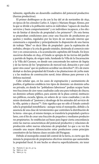 82
talmente, significaba un desarrollo cualitativo del potencial productivo
(fuerzas productivas).
El primer desbloqueo se da con la ley del 26 de noviembre de 1842,
en época de los cónsules Carlos A. López y Mariano Roque Alonso, por
la que se divide a la población nativa en individuos “capaces de muchos
servicios y buen comportamiento” y en individuos incapaces, a los efec-
tos de limitar el derecho de propiedad a los primeros63
. De esta forma
se preparaban condiciones para crear una fracción de productores pe-
queños y medios, regulados por las leyes de un mercado interno que
comenzaría a expandirse y principalmente la disposición de una fuerza
de trabajo “libre”–es decir libre de propiedad– para la explotación de
yerbales, obrajes y la cría de ganado estatales, destinada al comercio exte-
rior y en consecuencia, a la acumulación capitalista del Estado. En leyes
sucesivas dictadas en 1843, el Estado se apropia de las tierras del pueblo
y partido de Itapúa, de origen indo, fundando la Villa de la Encarnación
y la Villa del Carmen, en donde son concentrado los nativos de Itapúa
y de las tierras de los “propietarios de merced real, donación o por cual-
quier otra causa” que no pudieron acreditar sus derechos64
. El 2 de enero
de1846 se declara propiedad del Estado a las plantaciones de yerba mate
y a las maderas de construcción naval, éstas últimas para proveer a la
defensa nacional.
Cabe señalar que, en los casos de expropiación y asentamiento de
pueblos, el gobierno establecía tres tipos de dominio: un dominio urba-
no privado, en donde los “pobladores laboriosos” podían ocupar hasta
tres fracciones de cien varas cuadradas cada una para trabajos de chacra;
un dominio urbano público, para asiento de la plaza central, institucio-
nes públicas, escuela, Iglesia, en solares de 50 varas cuadradas; y un do-
minio destinado al “pastoreo y desahogo de los animales del servicio de
la villa, quinta y chacras”65
. Esto significa que no sólo el Estado centrali-
zaba la propiedad inmobiliaria –aunque tenía el monopolio, debido a la
ausencia de una clase de terratenientes que controlara la distribución de
la tierra– sino que, al mismo tiempo, se transfería la propiedad a particu-
lares, con el fin de crear una fracción de pequeños y medianos producto-
res propietarios. Se establecían así bases para lograr cierta concordancia
entre las nuevas características del potencial productivo y relaciones de
producción sobre nuevas relaciones de propiedad. Lo que a su vez iba
creando una mayor diferenciación entre productores como principio
constitutivo de las futuras clases sociales del Paraguay.
Debido al monopolio estatal del control de la tierra, es cierto que dis-
minuía la proporción de propietarios efectivos mientras que aumentaba
la propiedad fiscal. Si este hecho se observa superficialmente, sin tener
63	 Pastore, C. op. cit., p.114.
64	 Ídem, p. 120.
65	 Ídem, p. 115.
 