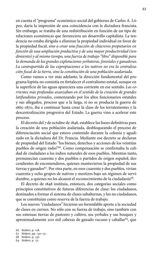 83
en cuenta el “programa” económico-social del gobierno de Carlos A. Ló-
pez, daría la impresión de una coincidencia con la dictadura francista.
Sin embargo, se trataba de una redistribución en función de un tipo de
relaciones económicas que favoreciera un desarrollo capitalista. La ten-
dencia no estaba dirigida a eliminar la propiedad individual en favor de
la propiedad fiscal, sino a crear una fracción de chacreros propietarios en
función de una ampliación productiva y de una mayor productividad (ren-
dimiento) y al mismo tiempo, una fuerza de trabajo “libre” disponible para
la demanda de las grandes explotaciones yerbateras, forestales y ganaderas.
La contrapartida de las expropiaciones a los nativos no era la centraliza-
ción fiscal de la tierra, sino la constitución de una población asalariada.
Como vamos a ver más adelante, la dirección fundamental del pro-
grama lopista no consistía en fortalecer el centralismo estatal, aunque en
la superficie de las aguas apareciera una corriente en ese sentido. Las co-
rrientes más profundas avanzaban en el sentido de la creación de grandes
latifundistas privados, comenzando por los altos funcionarios estatales
y sus allegados, proceso que a la larga, si no se producía la guerra de
1865–1870, iba a continuar hasta crear la clase de los terratenientes y la
descentralización progresiva del Estado. La guerra vino a acelerar este
proceso.
El decreto del 7 de octubre de 1848, establece las bases definitivas para
la creación de una población asalariada, desbloqueando el proceso de
diferenciación social que estuvo contenido durante la colonia y agudi-
zado en la dictadura del Dr. Francia. Mediante ese decreto se declaran
de propiedad del Estado “los bienes, derechos y acciones de los veintiún
pueblos de origen indio”66
. Como compensación se confirmaba la cali-
dad de ciudadano a los indios naturales de esos pueblos. Mientras tanto,
permanecían cuarenta y dos pueblos o partidos de origen español, des-
cendientes de encomenderos, quienes mantuvieron la propiedad de sus
tierras y ganados67
. Por otra parte, en esos cuarenta y dos pueblos, vivían
cuarenta y ocho grupos de nativos y mestizos bajo un régimen de servi-
dumbre, a quienes no les alcanzó el reconocimiento de la ciudadanía68
.
El decreto de 1848 instituía, entonces, dos categorías sociales como
principios constitutivos de futuras diferencias de clase: los ciudadanos,
destinados a formar el sistema de clases subalternas, y los no ciudadanos,
que se constituían como reserva de la fuerza de trabajo.
Los nuevos “ciudadanos” hicieron un formidable aporte a la sociedad
de clases en ciernes. No sólo con su fuerza de trabajo, sino también con
sus extensas tierras de pastoreo y cultivo, sus yerbales y sus bosques y
aproximadamente 200 mil cabezas de ganado vacuno y caballar69
, que
66 	 Ibídem, p. 128.
67 	 Ibídem, pp. 130–131.
68 	 Ibídem, p. 130.
69 	 Ibídem, p. 131.
 
