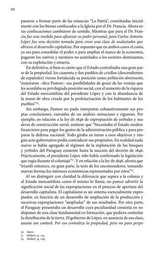 84
pasaron a formar parte de las estancias “La Patria”, constituidas inicial-
mente con los bienes confiscados a la Iglesia por el Dr. Francia. Ahora es-
tas confiscaciones cambiaron de sentido. Mientras que para el Dr. Fran-
cia fue una medida para afianzar su poder personal, para Carlos Antonio
López fue una decisión tomada para crear una clase de asalariados que
abriera el desarrollo capitalista. Por supuesto que en ambos casos el costo,
ya sea para consolidar el poder o para ampliar el marco de la economía,
pagaron los nativos y mestizos no asimilados a los sectores dominantes,
con su explotación y miseria.
En definitiva, si bien es cierto que el Estado centralizaba una gran par-
te de la propiedad, los cuarenta y dos pueblos de criollos (descendientes
de españoles) vieron fortalecida su posición como población dominante,
“mejoraron –dice Pastore– sus posibilidades de gozar de las ventaja que
les acordaba su privilegiada posición social, con el aumento de la riqueza
del Estado mercantilista del presidente López y con la abundancia de
la mano de obra creada por la proletarización de los habitantes de los
pueblos”70
.
Sin embargo, Pastore no pudo interpretar exhaustivamente sus pro-
pias conclusiones, extraídas de un análisis minucioso y riguroso. Por
ejemplo, en relación a la ley de 1846 de expropiación de yerbales y ma-
deras de construcción naval, sostiene que “Necesitaba el Estado medios
financieros para pagar los gastos de la administración pública y para pre-
parar la defensa nacional. Todo giraba en torno a esos objetivos y nin-
gún acto gubernativo podía contradecir sus propósitos. En realidad nada
nuevo se había agregado al régimen de la explotación de los bosques
y yerbales del Paraguay existente hasta la sanción del decreto de 1846.
Prácticamente, el presidente López sólo había confirmado la legislación
que regía durante el coloniaje”71
. Y en relación a la ley de 1848, afirma que
“triunfó entonces, en gran parte, la tesis de los encomenderos, tomando
nuevas formas los intereses económicos representados por éstos”72
.
Al no distinguir con claridad la diferencia que separa a la colonia y
al Estado mercantilista como él mismo lo llama, no parece advertir la
significación social de las expropiaciones en el proceso de apertura del
desarrollo capitalista. El capitalismo es un sistema esencialmente expro-
piador, en función de un desarrollo de ampliación de la producción y
sucesivas expropiaciones “ampliadas” de sus resultados. Por otra parte,
el Paraguay presentaba un desarrollo cuya peculiaridad consistía en no
disponer de una clase fundamental en formación, que pudiera controlar
la distribución de la tierra. El gobierno de López, en ausencia de esa clase,
asume ese control. Por eso centraliza la propiedad, pero no para perpe-
70 	 Ídem.
71 	 Ibídem, p. 125.
72 	 Ibídem, p. 129.
 