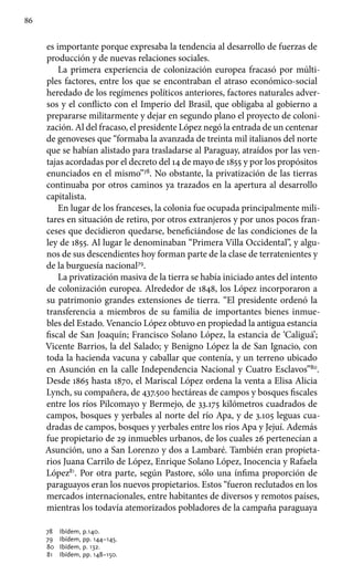 86
es importante porque expresaba la tendencia al desarrollo de fuerzas de
producción y de nuevas relaciones sociales.
La primera experiencia de colonización europea fracasó por múlti-
ples factores, entre los que se encontraban el atraso económico-social
heredado de los regímenes políticos anteriores, factores naturales adver-
sos y el conflicto con el Imperio del Brasil, que obligaba al gobierno a
prepararse militarmente y dejar en segundo plano el proyecto de coloni-
zación. Al del fracaso, el presidente López negó la entrada de un centenar
de genoveses que “formaba la avanzada de treinta mil italianos del norte
que se habían alistado para trasladarse al Paraguay, atraídos por las ven-
tajas acordadas por el decreto del 14 de mayo de 1855 y por los propósitos
enunciados en el mismo”78
. No obstante, la privatización de las tierras
continuaba por otros caminos ya trazados en la apertura al desarrollo
capitalista.
En lugar de los franceses, la colonia fue ocupada principalmente mili-
tares en situación de retiro, por otros extranjeros y por unos pocos fran-
ceses que decidieron quedarse, beneficiándose de las condiciones de la
ley de 1855. Al lugar le denominaban “Primera Villa Occidental”, y algu-
nos de sus descendientes hoy forman parte de la clase de terratenientes y
de la burguesía nacional79
.
La privatización masiva de la tierra se había iniciado antes del intento
de colonización europea. Alrededor de 1848, los López incorporaron a
su patrimonio grandes extensiones de tierra. “El presidente ordenó la
transferencia a miembros de su familia de importantes bienes inmue-
bles del Estado. Venancio López obtuvo en propiedad la antigua estancia
fiscal de San Joaquín; Francisco Solano López, la estancia de ‘Caliguá’;
Vicente Barrios, la del Salado; y Benigno López la de San Ignacio, con
toda la hacienda vacuna y caballar que contenía, y un terreno ubicado
en Asunción en la calle Independencia Nacional y Cuatro Esclavos”80
.
Desde 1865 hasta 1870, el Mariscal López ordena la venta a Elisa Alicia
Lynch, su compañera, de 437.500 hectáreas de campos y bosques fiscales
entre los ríos Pilcomayo y Bermejo, de 33.175 kilómetros cuadrados de
campos, bosques y yerbales al norte del río Apa, y de 3.105 leguas cua-
dradas de campos, bosques y yerbales entre los ríos Apa y Jejuí. Además
fue propietario de 29 inmuebles urbanos, de los cuales 26 pertenecían a
Asunción, uno a San Lorenzo y dos a Lambaré. También eran propieta-
rios Juana Carrilo de López, Enrique Solano López, Inocencia y Rafaela
López81
. Por otra parte, según Pastore, sólo una ínfima proporción de
paraguayos eran los nuevos propietarios. Estos “fueron reclutados en los
mercados internacionales, entre habitantes de diversos y remotos países,
mientras los todavía atemorizados pobladores de la campaña paraguaya
78 	 Ibídem, p.140.
79 	 Ibídem, pp. 144–145.
80 	 Ibídem, p. 132.
81 	 Ibídem, pp. 148–150.
 
