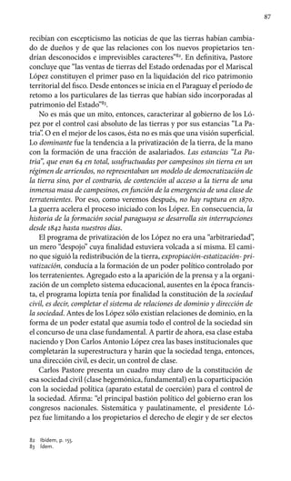 87
recibían con escepticismo las noticias de que las tierras habían cambia-
do de dueños y de que las relaciones con los nuevos propietarios ten-
drían desconocidos e imprevisibles caracteres”82
. En definitiva, Pastore
concluye que “las ventas de tierras del Estado ordenadas por el Mariscal
López constituyen el primer paso en la liquidación del rico patrimonio
territorial del fisco. Desde entonces se inicia en el Paraguay el período de
retomo a los particulares de las tierras que habían sido incorporadas al
patrimonio del Estado”83
.
No es más que un mito, entonces, caracterizar al gobierno de los Ló-
pez por el control casi absoluto de las tierras y por sus estancias “La Pa-
tria”. O en el mejor de los casos, ésta no es más que una visión superficial.
Lo dominante fue la tendencia a la privatización de la tierra, de la mano
con la formación de una fracción de asalariados. Las estancias “La Pa-
tria”, que eran 64 en total, usufructuadas por campesinos sin tierra en un
régimen de arriendos, no representaban un modelo de democratización de
la tierra sino, por el contrario, de contención al acceso a la tierra de una
inmensa masa de campesinos, en función de la emergencia de una clase de
terratenientes. Por eso, como veremos después, no hay ruptura en 1870.
La guerra acelera el proceso iniciado con los López. En consecuencia, la
historia de la formación social paraguaya se desarrolla sin interrupciones
desde 1842 hasta nuestros días.
El programa de privatización de los López no era una “arbitrariedad”,
un mero “despojo” cuya finalidad estuviera volcada a sí misma. El cami-
no que siguió la redistribución de la tierra, expropiación-estatización- pri-
vatización, conducía a la formación de un poder político controlado por
los terratenientes. Agregado esto a la aparición de la prensa y a la organi-
zación de un completo sistema educacional, ausentes en la época francis-
ta, el programa lopizta tenía por finalidad la constitución de la sociedad
civil, es decir, completar el sistema de relaciones de dominio y dirección de
la sociedad. Antes de los López sólo existían relaciones de dominio, en la
forma de un poder estatal que asumía todo el control de la sociedad sin
el concurso de una clase fundamental. A partir de ahora, esa clase estaba
naciendo y Don Carlos Antonio López crea las bases institucionales que
completarán la superestructura y harán que la sociedad tenga, entonces,
una dirección civil, es decir, un control de clase.
Carlos Pastore presenta un cuadro muy claro de la constitución de
esa sociedad civil (clase hegemónica, fundamental) en la coparticipación
con la sociedad política (aparato estatal de coerción) para el control de
la sociedad. Afirma: “el principal bastión político del gobierno eran los
congresos nacionales. Sistemática y paulatinamente, el presidente Ló-
pez fue limitando a los propietarios el derecho de elegir y de ser electos
82 	 Ibídem, p. 155.
83 	 Ídem.
 