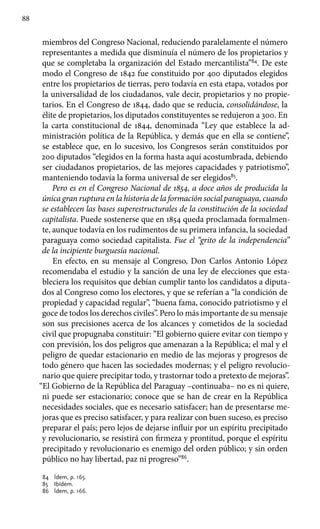 88
miembros del Congreso Nacional, reduciendo paralelamente el número
representantes a medida que disminuía el número de los propietarios y
que se completaba la organización del Estado mercantilista”84
. De este
modo el Congreso de 1842 fue constituido por 400 diputados elegidos
entre los propietarios de tierras, pero todavía en esta etapa, votados por
la universalidad de los ciudadanos, vale decir, propietarios y no propie-
tarios. En el Congreso de 1844, dado que se reducía, consolidándose, la
élite de propietarios, los diputados constituyentes se redujeron a 300. En
la carta constitucional de 1844, denominada “Ley que establece la ad-
ministración política de la República, y demás que en ella se contiene”,
se establece que, en lo sucesivo, los Congresos serán constituidos por
200 diputados “elegidos en la forma hasta aquí acostumbrada, debiendo
ser ciudadanos propietarios, de las mejores capacidades y patriotismo”,
manteniendo todavía la forma universal de ser elegidos85
.
Pero es en el Congreso Nacional de 1854, a doce años de producida la
única gran ruptura en la historia de la formación social paraguaya, cuando
se establecen las bases superestructurales de la constitución de la sociedad
capitalista. Puede sostenerse que en 1854 queda proclamada formalmen-
te, aunque todavía en los rudimentos de su primera infancia, la sociedad
paraguaya como sociedad capitalista. Fue el “grito de la independencia”
de la incipiente burguesía nacional.
En efecto, en su mensaje al Congreso, Don Carlos Antonio López
recomendaba el estudio y la sanción de una ley de elecciones que esta-
bleciera los requisitos que debían cumplir tanto los candidatos a diputa-
dos al Congreso como los electores, y que se referían a “la condición de
propiedad y capacidad regular”, “buena fama, conocido patriotismo y el
goce de todos los derechos civiles”. Pero lo más importante de su mensaje
son sus precisiones acerca de los alcances y cometidos de la sociedad
civil que propugnaba constituir: “El gobierno quiere evitar con tiempo y
con previsión, los dos peligros que amenazan a la República; el mal y el
peligro de quedar estacionario en medio de las mejoras y progresos de
todo género que hacen las sociedades modernas; y el peligro revolucio-
nario que quiere precipitar todo, y trastornar todo a pretexto de mejoras”.
“El Gobierno de la República del Paraguay –continuaba– no es ni quiere,
ni puede ser estacionario; conoce que se han de crear en la República
necesidades sociales, que es necesario satisfacer; han de presentarse me-
joras que es preciso satisfacer, y para realizar con buen suceso, es preciso
preparar el país; pero lejos de dejarse influir por un espíritu precipitado
y revolucionario, se resistirá con firmeza y prontitud, porque el espíritu
precipitado y revolucionario es enemigo del orden público; y sin orden
público no hay libertad, paz ni progreso”86
.
84	 Ídem, p. 165.
85	 Ibídem.
86	 Ídem, p. 166.
 