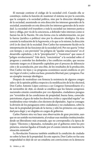 89
El mensaje contiene el código de la sociedad civil. Cuando ella se
constituye, realiza la función de mantener el sistema no por la coerción,
que le compete a la sociedad política, sino por la dirección ideológica
de la sociedad, asumiendo en esta dirección los intereses generales de la
sociedad, asumiendo en esta dirección los intereses generales de la socie-
dad. La sociedad civil transfiere a toda la sociedad sus intereses particu-
lares y obliga, por vía de la conciencia, a defender tales intereses como si
fueran los de la Nación. De esta forma crea la subalternización, no por
la fuerza (jurídica o política) sino por la educación ideológica. En esto
consiste la realización de la hegemonía, o lo que es lo mismo, la dirección
civil (o de clase) de la sociedad. Don Carlos fue sumamente lúcido en la
interpretación de las funciones de la sociedad civil. Por eso quería “evitar
con tiempo, y con previsión” los peligros de “quedar estacionario” en el
desarrollo capitalista, y de la “precipitación” y “trastornos” que causa el
“peligro revolucionario”. Vale decir, “concientizar” a la sociedad sobre el
progreso y controlar los desbordes y los conflictos sociales, que necesa-
riamente surgen en el desarrollo capitalista por el proceso de diferencia-
ción y de acumulación, por una élite, de los resultados de la producción.
Don Carlos vio lejos y su programa económico-social establecía en pri-
mer lugar el orden y sobre esa base, prometía libertad, paz y progreso. Fue
un ejemplar mensaje ideológico.
Después de neutralizar con firmeza la resistencia de algunos congre-
sales y de la opinión pública respecto a la modificación de la ley electoral,
Don Carlos Antonio López convoca a un Congreso Extraordinario el 3
de noviembre de 1856, en donde se establece que los futuros congresos
nacionales estarán constituidos por 100 diputados, ciudadanos paragua-
yos “revestidos de las condiciones de propiedad, buena fama, conocido
patriotismo, el goce de todos los derechos civiles y capacidad regular” ex-
tendiéndose estas virtudes a los electores de diputados. Aquí se consagra
la división de los paraguayos entre ciudadanos y no ciudadanos, sobre la
base de la propiedad privada de la tierra; y sólo los primeros con capaci-
dad para elegir y ser elegidos en cargos de gobierno.
Carlos Pastore otra vez hace una observación de gran precisión, aun-
que en un sentido recriminatorio, al evaluar esas medidas institucionales
desde un liberalismo más avanzado, que no correspondía a la época de
López: “Electores y diputados, reclutados por el gobierno entre los pro-
pietarios, estarían ligados al Estado por el común interés de mantener la
situación existente87
.
La Revolución Francesa también estableció la condición de ciudada-
no sobre la base de la propiedad. En este aspecto, Don Carlos no fue una
originalidad ni dejó de ser un estadista con convicciones en la democra-
87	 Ibídem, p. 168.
 